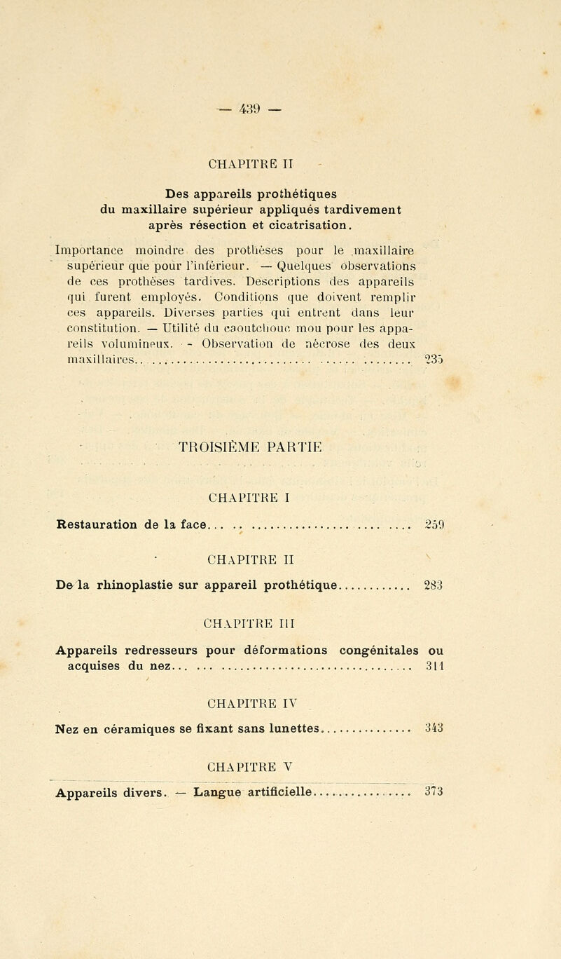 CHAPITRE II Des appareils prothétiques du maxillaire supérieur appliqués tardivement après résection et cicatrisation. Importance moindre des protlièses pour le maxillaire supérieur que pour l'inférieur. —Quelques observations de ces prothèses tardives. Descriptions des appareils qui furent employés. Conditions que doivent remplir ces appareils. Diverses parties qui entrent dans leur constitution. — Utilité du caoutchouc mou pour les appa- reils volumineux. - Observation de nécrose des deux maxillaires 235 TROISIÈME PARTIE CHAPITRE I Restauration de la face 259 CHAPITRE II De la rhinoplastie sur appareil prothétique 283 CHAPITRE III Appareils redresseurs pour déformations congénitales ou acquises du nez 311 CHAPITRE IV Nez en céramiques se fixant sans lunettes 343 CHAPITRE V Appareils divers. — Langue artificielle ..—.. 373