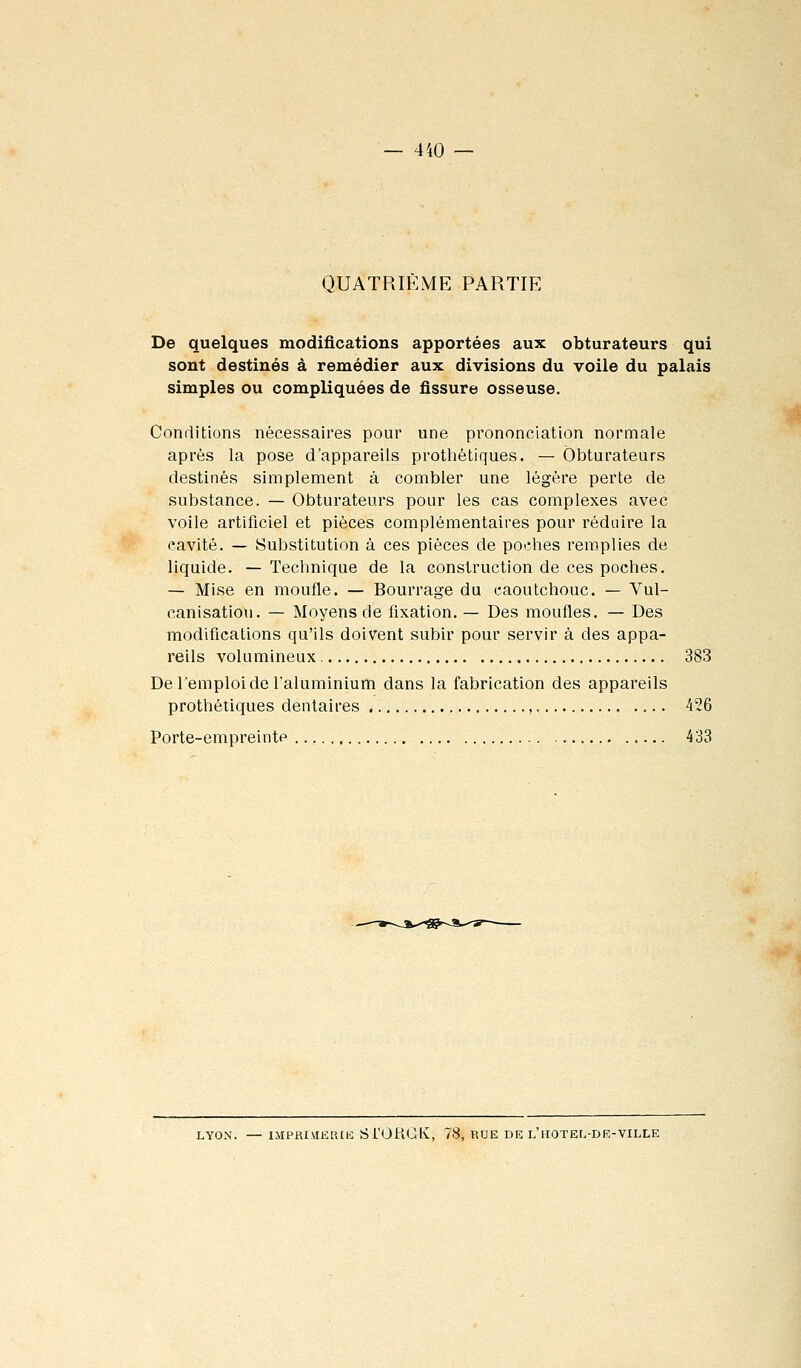 QUATRIÈME PARTIE De quelques modifications apportées aux obturateurs qui sont destinés à remédier aux divisions du voile du palais simples ou compliquées de fissure osseuse. Conditions nécessaires pour une prononciation normale après la pose d'appareils prothétiques. — Obturateurs destinés simplement à combler une légère perte de substance. — Obturateurs pour les cas complexes avec voile artificiel et pièces complémentaires pour réduire la cavité. — Substitution à ces pièces de poches remplies de liquide. — Technique de la construction de ces poches. — Mise en moufle. — Bourrage du caoutchouc. — Vul- canisation. — Moyens de fixation. — Des moufles. — Des modifications qu'ils doivent subir pour servir à des appa- reils volumineux 383 De l'emploi de l'aluminium dans la fabrication des appareils prothétiques dentaires , 426 Porte-empreinte 433 LYON. — IMPRIMERtfc: Si'OflCK, 78, RUE DE l'hOTEL-DE-VILLE