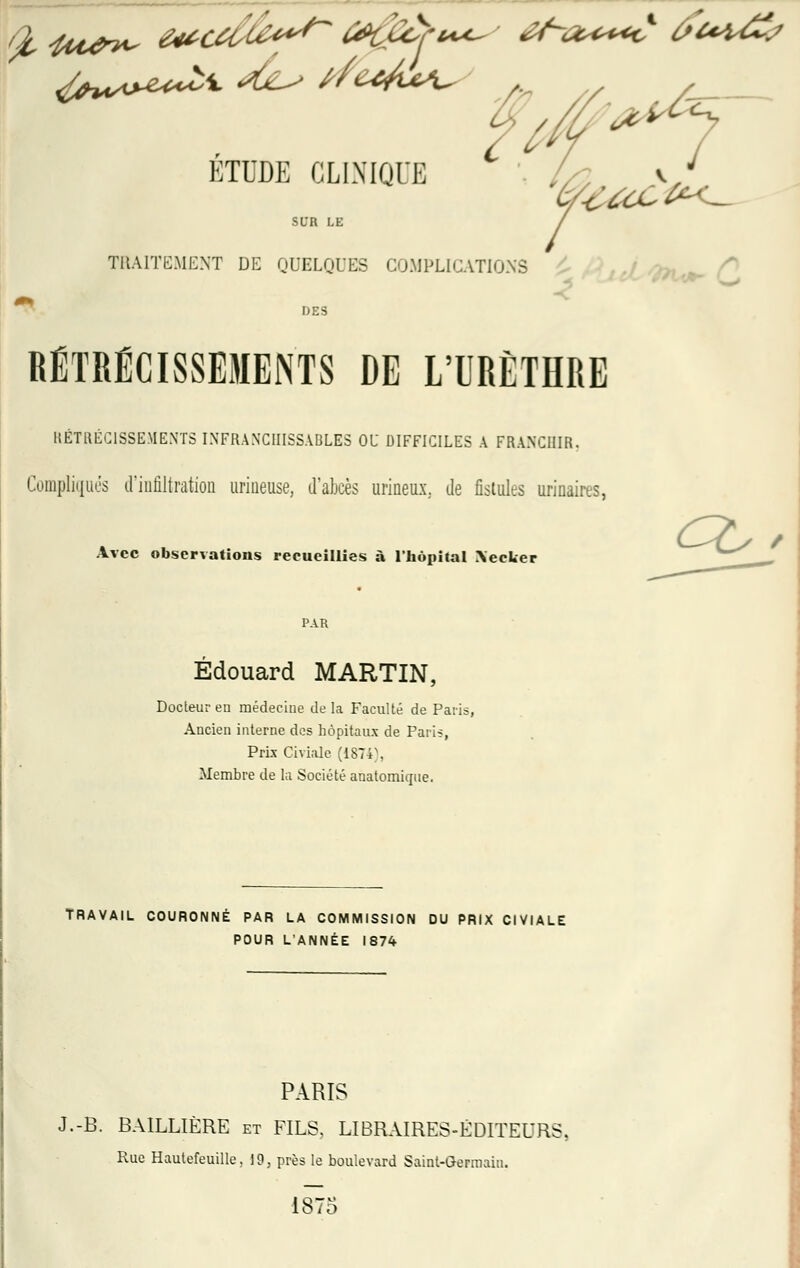 ETUDE CLINIQUE v/ acacia SLR LE / TRAITEMENT DE QUELQUES COMPLICATIONS DES RÉTRÉCISSEMENTS DE L'URÈTHRE RÉTRÉCISSEMENTS INFRANCHISSABLES OU DIFFICILES A FRANCHIR. Compliqués d'infiltration uriueuse, d'abcès urineux de fistules urinaires, Avec observations recueillies à l'hôpital .\ecker PAR Edouard MARTIN, Docteur en médecine delà Faculté de Pa:i<, Ancien interne des hôpitaux de Pari?, Prix Civialc (1874), Membre de la Société anatomique. TRAVAIL COURONNÉ PAR LA COMMISSION DU PRIX CIVIALE POUR L'ANNÉE 1874 PARIS J.-B. BAILLIÈRE et FILS. LIBRAIRES-ÉDITEURS, Rue Hautefeuille. 19, près le boulevard Saint-Germain. 1875 CL /