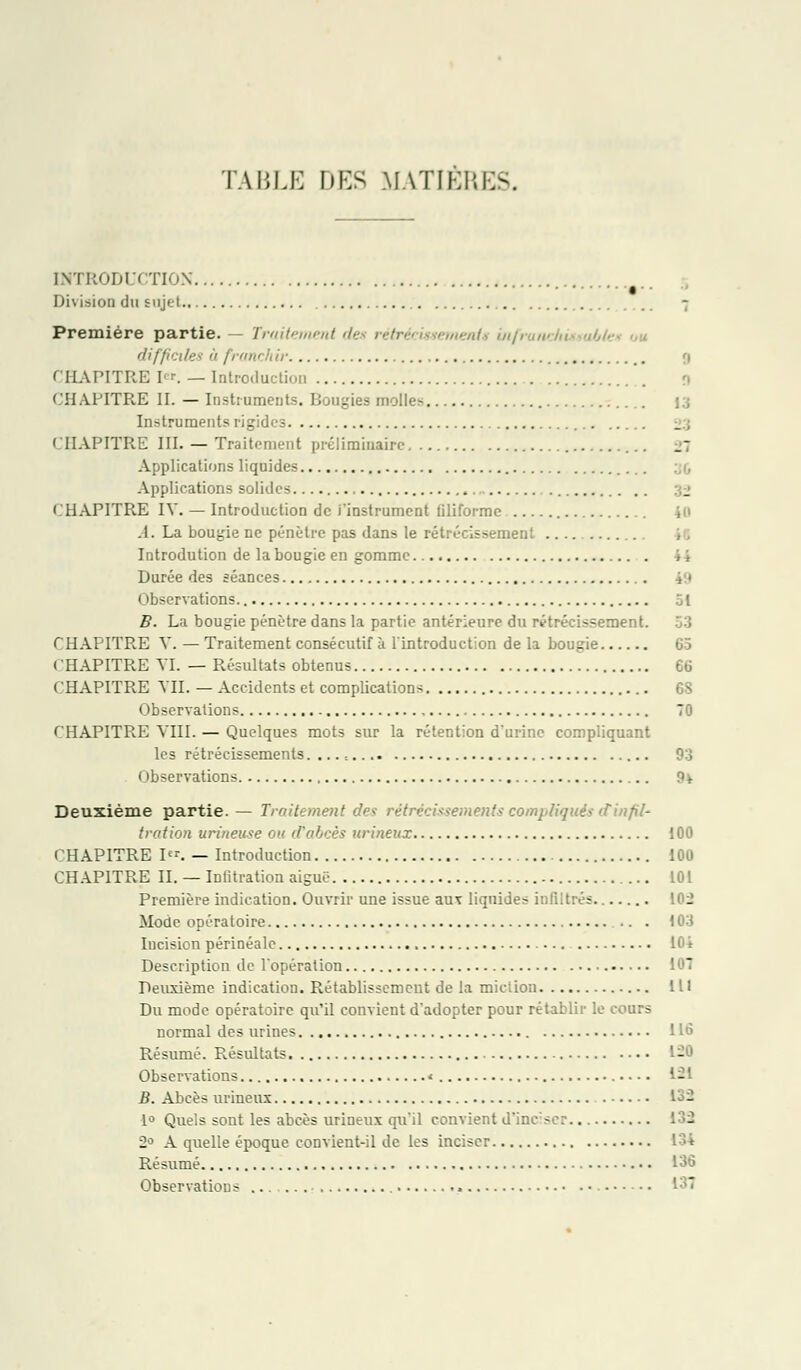 TABLE DES MATIÈRES. INTRODUCTION Division du sujet.. 7 Première partie. — Traitement des rétrécissement» inft difficiles ii franch ir 0 CHAPITRE le». — Introduction CHAPITRE II. — Instruments. Bougies molles Instruments rigides CHAPITRE III. — Traiti'nient préliminaire 27 Applications liquides Applications solides CHAPITRE IV. — Introduction de j'instrument tiliforme A. La bougie ne pénètre pas dans le rétrécissement .... Introdution de la bougie en gomme Durée des séances 49 Observations. 51 B. La bougie pénètre dans la partie antérieure du rétrécissement. CHAPITRE V. — Traitement consécutif à l'introduction de la bougie 65 CHAPITRE VI. — Résultats obtenus 66 CHAPITRE VII. — Accidents et complications 6S Observations 70 CHAPITRE VIII. — Quelques mots sur la rétention d'urine compliquant les rétrécissements. ... : 93 Observations 9v Deuxième partie. — Traitement des rétrécissements compliqués dinfil- tration urineuse ou d'abcès urineux 100 CHAPITRE I. — Introduction 100 CHAPITRE IL — Infitration aiguë ... 101 Première indication. Ouvrir une issue auv liquides infiltrés 102 Mode opératoire 103 Incision périnéalc 104 Description de l'opération 107 Deuxième indication. Rétablissement de la miction 111 Du mode opératoire qu'il convient d'adopter pour rétablir le cours normal des urines 116 Résumé. Résultats 1-0 Observations < 1-1 B. Abcès urineux 132 1° Quels sont les abcès urineux qu'il convient d'inciser 132 2° A quelle époque convient-il de les inciser 134 Résumé 136 Observations