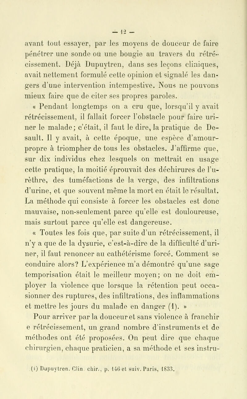 avant tout essayer, par les moyens de douceur de faire pénétrer une sonde ou une bougie au travers du rétré- cissement. Déjà Dupuytren, dans ses leçons cliniques, avait nettement formulé cette opinion et signalé les dan- gers d'une intervention intempestive. Nous ne pouvons mieux faire que de citer ses propres paroles. « Pendant longtemps on a cru que, lorsqu'il y avait rétrécissement, il fallait forcer l'obstacle pour faire uri- ner le malade; c'était, il faut le dire, la pratique de De- sault. Il y avait, à cette époque, une espèce d'amour- propre à triompher de tous les obstacles. J'affirme que, sur dix individus chez lesquels on mettrait en usage cette pratique, la moitié éprouvait des déchirures de l'u- rèthre, des tuméfactions de la verge, des infiltrations d'urine, et que souvent même la mort en était le résultat. La méthode qui consiste à forcer les obstacles est donc mauvaise, non-seulement parce qu'elle est douloureuse, mais surtout parce qu'elle est dangereuse. « Toutes les fois que, par suite d'un rétrécissement, il n'y a que de la dysurie, c'est-à-dire de la difficulté d'uri- ner, il faut renoncer au cathétérisme forcé. Gomment se conduire alors? L'expérience m'a démontré qu'une sage temporisation était le meilleur moyen; on ne doit em- ployer la violence que lorsque la rétention peut occa- sionner des ruptures, des infiltrations, des inflammations et mettre les jours du malade en danger (1). » Pour arriver par la douceur et sans violence à franchir e rétrécissement, un grand nombre d'instruments et de méthodes ont été proposées. On peut dire que chaque chirurgien, chaque praticien, a sa méthode et ses instru-