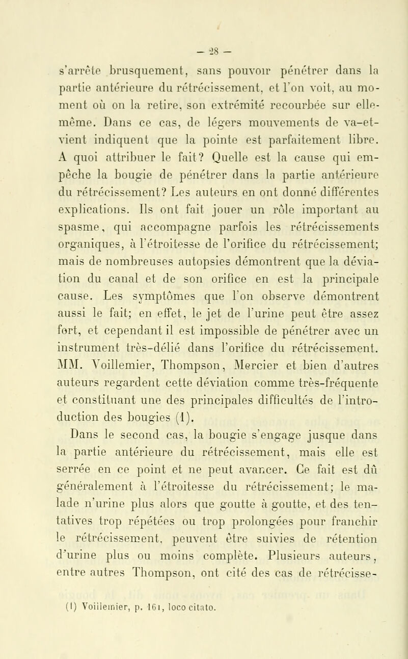 - -28 - s'arrête brusquement, sans pouvoir pénétrer dans la partie antérieure du rétrécissement, et l'on voit, au mo- ment où on la retire, son extrémité recourbée sur elle- même. Dans ce cas, de légers mouvements de va-et- vient indiquent que la pointe est parfaitement libre. A quoi attribuer le fait? Quelle est la cause qui em- pêche la bougie de pénétrer dans la partie antérieure du rétrécissement? Les auteurs en ont donné différentes explications. Ils ont fait jouer un rôle important au spasme, qui accompagne parfois les rétrécissements organiques, à l'étroitesse de l'orifice du rétrécissement; mais de nombreuses autopsies démontrent que la dévia- tion du canal et de son orifice en est la principale cause. Les symptômes que l'on observe démontrent aussi le fait; en effet, le jet de l'urine peut être assez fort, et cependant il est impossible de pénétrer avec un instrument très-délié dans l'oritice du rétrécissement. MM. Voillemier, Thompson, Mercier et bien d'autres auteurs regardent cette déviation comme très-fréquente et constituant uue des principales difficultés de l'intro- duction des bougies (1). Dans le second cas, la bougie s'engage jusque dans la partie antérieure du rétrécissement, mais elle est serrée en ce point et ne peut avancer. Ce fait est dû généralement à l'étroitesse du rétrécissement; le ma- lade n'urine plus alors que goutte à goutte, et des ten- tatives trop répétées ou trop prolongées pour franchir le rétrécissement, peuvent être suivies de rétention d^urine plus ou moins complète. Plusieurs auteurs, entre autres Thompson, ont cité des cas de rétrécisse- (I) Voiilemier, p. 161, lococitato.