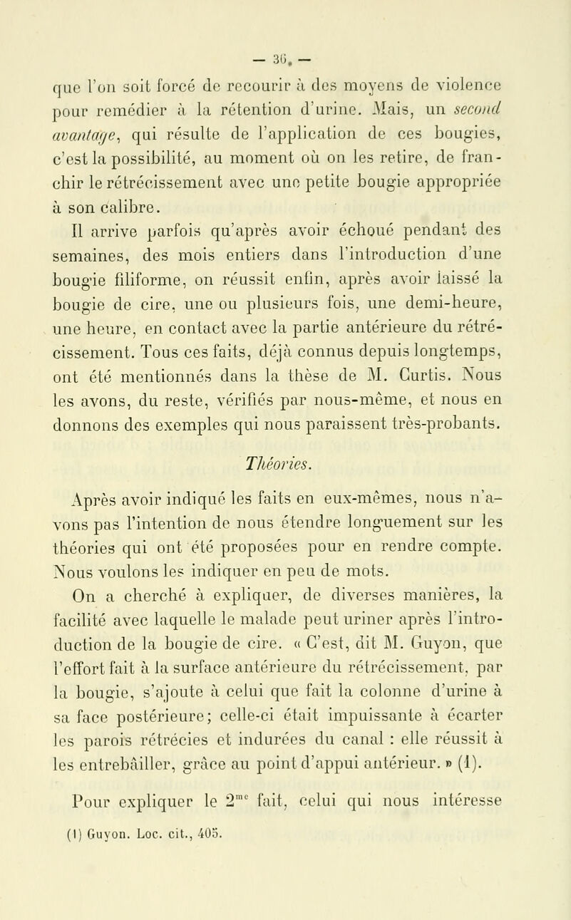 que l'on soit forcé do recourir à des moyens de violence pour remédier à la rétention d'urine. Mais, un second avantage, qui résulte de l'application de ces bougies, c'est la possibilité, au moment où on les retire, de fran- chir le rétrécissement avec une petite bougie appropriée à son calibre. Il arrive parfois qu'après avoir échoué pendant des semaines, des mois entiers clans l'introduction d'une bougie filiforme, on réussit enfin, après avoir laissé la bougie de cire, une ou plusieurs fois, une demi-heure, une heure, en contact avec la partie antérieure du rétré- cissement. Tous ces faits, déjà connus depuis longtemps, ont été mentionnés dans la thèse de M. Curtis. Nous les avons, du reste, vérifiés par nous-même, et nous en donnons des exemples qui nous paraissent très-probants. Théories. Après avoir indiqué les faits en eux-mêmes, nous n'a- vons pas l'intention de nous étendre longuement sur les théories qui ont été proposées pour en rendre compte. Nous voulons les indiquer en peu de mots. On a cherché à expliquer, de diverses manières, la facilité avec laquelle le malade peut uriner après l'intro- duction de la bougie de cire. « C'est, dit M. Guyon, que l'effort fait à la surface antérieure du rétrécissement, par la bougie, s'ajoute à celui que fait la colonne d'urine à sa face postérieure; celle-ci était impuissante à écarter les parois rétrécies et indurées du canal : elle réussit à les entrebâiller, grâce au point d'appui antérieur. » (1). Pour expliquer le 2mc fait, celui qui nous intéresse