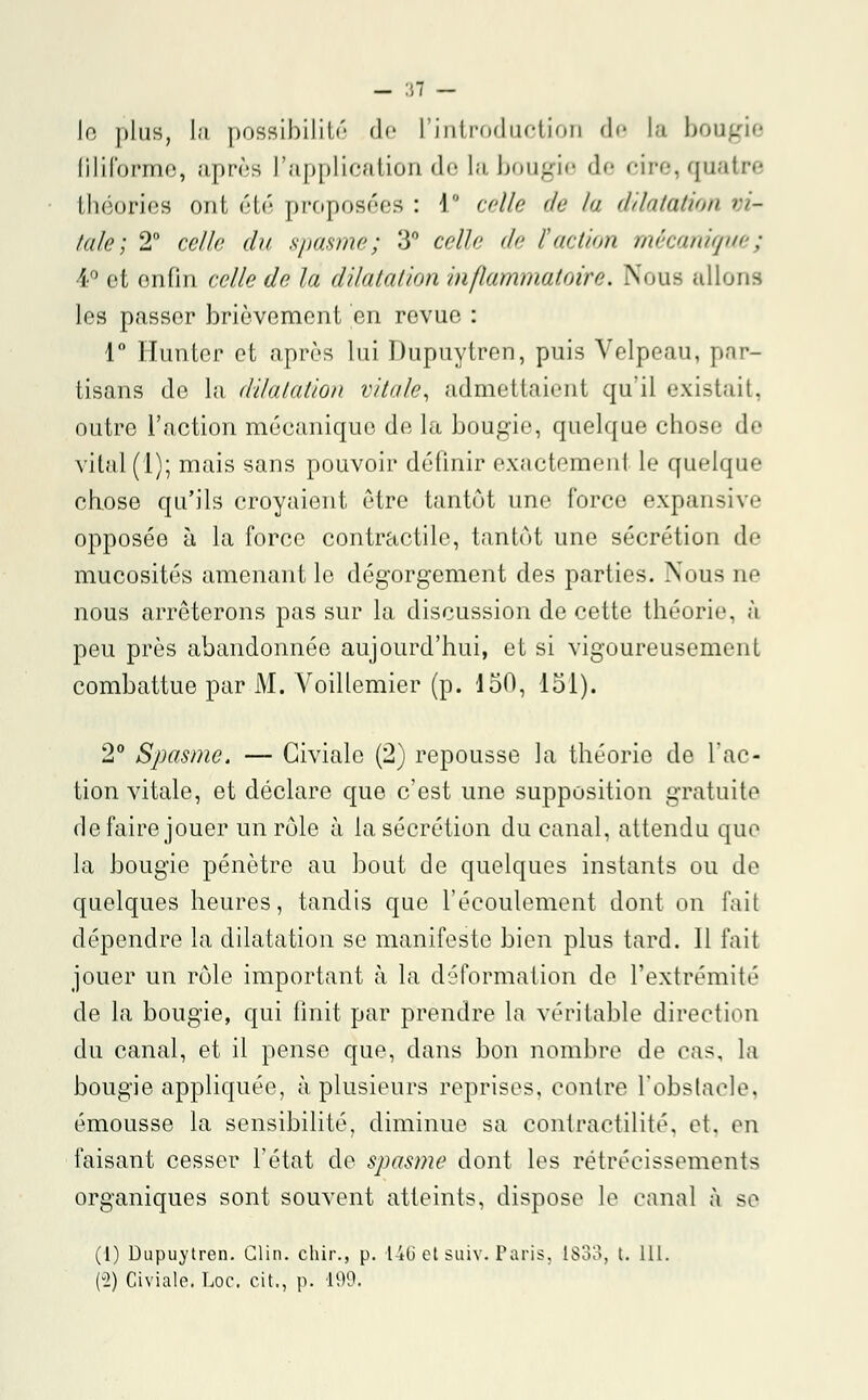 - 31 — If! plus, la possibilité de l'introduction de la bougie filiforme, après l'application de la bougie de cire, quatre théories ont été proposées : i celle de la dilatation vi- tale \ 2° celle du spasme; 3° celle de faction mécanique; 1 et enfin celle de la dilatation inflammatoire. Nous niions les passer brièvement en revue : 1° Hunter et après lui Dupuytren, puis Velpeau, par- tisans de la, dilatation vitale, admettaient qu'il existait, outre l'action mécanique de la bougie, quelque chose de vital (1); mais sans pouvoir définir exactement le quelque chose qu'ils croyaient être tantôt une force expansive opposée à la force contractile, tantôt une sécrétion de mucosités amenant le dégorgement des parties. Nous oe nous arrêterons pas sur la discussion de cette théorie, à peu près abandonnée aujourd'hui, et si vigoureusement combattue par M. Voillemier (p. 150, 151). 2° Spasme. — Giviale (2) repousse la théorie de l'ac- tion vitale, et déclare que c'est une supposition gratuite de faire jouer un rôle à la sécrétion du canal, attendu que la bougie pénètre au bout de quelques instants ou de quelques heures, tandis que l'écoulement dont on fait dépendre la dilatation se manifeste bien plus tard. 11 fait jouer un rôle important à la déformation de l'extrémité de la bougie, qui finit par prendre la véritable direction du canal, et il pense que, clans bon nombre de cas, la bougie appliquée, à plusieurs reprises, contre l'obstacle, émousse la sensibilité, diminue sa contractilité, et. en faisant cesser l'état de spasme dont les rétrécissements organiques sont souvent atteints, dispose le canal à se (1) Dupuytren. Clin, chir., p. 146 et suiv. Paris, 1833, t. 111. (-2) Civiale. Loc. cit., p. 199.