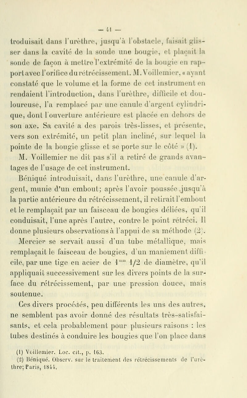 troduisait dans L'urèthre, jusqu'à l'obstacle, Faisait gaus- ser dans La cavité de la sonde une bougie, et plaçait la Bonde de façon ii. mettre l'extrémité de La bougie en rap- port avec l'orifice du rétrécissement. M. Voillemier, a ayanl constaté qao le volume et la forme do cet instrument en rendaient l'introduction, dans l'urèthre, difficile et dou- loureuse, l'a remplacé par une canule d argenl cylindri- que j dont l'ouverture antérieure est placée en dehors de son axe. Sa cavité a des parois très-lisses, et présente, vers son extrémité, un petit plan incliné, sur lequel la pointe de la bougie glisse et se porte sur le côté » (1). M. Voillemier no dit pas s'il a retiré de grands avan- tages do l'usage de cet instrument. Béniqué introduisait, dans l'urèthre, une canule d'ar- gent, munie d'un embout; après l'avoir poussée .jusqu'à la partie antérieure du rétrécissement, il retirait l'embout et le remplaçait par un faisceau de bougies déliées, qu'il conduisait, l'une après l'autre, contre le point rétréci. 11 donne plusieurs observations à l'appui do sa méthode .. . Mercier se servait aussi d'un tube métallique, mais remplaçait le faisceau de bougies, d'un maniement dit'ti cite, par une tige en acier de \mm 1/2 de diamètre, qu'il appliquait successivement sur les divers points de la sur- face du rétrécissement, par une pression douce, mais soutenue. Ces divers procédés, peu différents les uns dos autres. ne semblent pas avoir donné dos résultats très-satisfai- sants, et cela probablement pour plusieurs raisons : les tubes destinés à conduire les bougies que l'on place dans (I) Voillemier. Loc. cit., p. 163. (i) Béniqué. Observ. sur le traitement des rétrécissements de l'urè- thre; Paris, 1844,