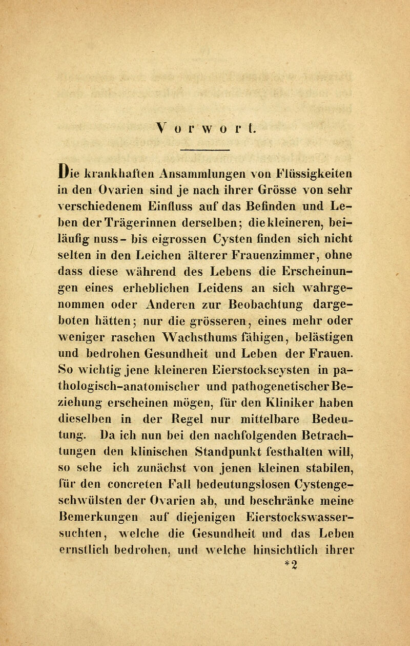 Vorwort. Die krankhaften Ansammlungen von Flüssigkeiten in den Ovarien sind je nach ihrer Grösse von sehr verschiedenem Einfluss auf das Befinden und Le- ben der Trägerinnen derselben; die kleineren, bei- läufig nuss- bis eigrossen Cysten finden sich nicht selten in den Leichen älterer Frauenzimmer, ohne dass diese während des Lebens die Erscheinun- gen eines erheblichen Leidens an sich wahrge- nommen oder Anderen zur Beobachtung darge- boten hätten; nur die grösseren, eines mehr oder weniger raschen Wachsthums fähigen, belästigen und bedrohen Gesundheit und Leben der Frauen. So wichtig jene kleineren Eierstockscysten in pa- thologisch-anatomischer und pathogenetischer Be- ziehung erscheinen mögen, für den Kliniker haben dieselben in der Regel nur mittelbare Bedeu- tung. Da ich nun bei den nachfolgenden Betrach- tungen den klinischen Standpunkt festhalten will, so sehe ich zunächst von jenen kleinen stabilen, für den concreten Fall bedeutungslosen Cystenge- schwülsten der Ovarien ab, und beschränke meine^ Bemerkungen auf diejenigen Eierstockswasser- suchten, welche die Gesundheit und das Leben ernstlich bedrohen, und welche hinsichtlich ihrer
