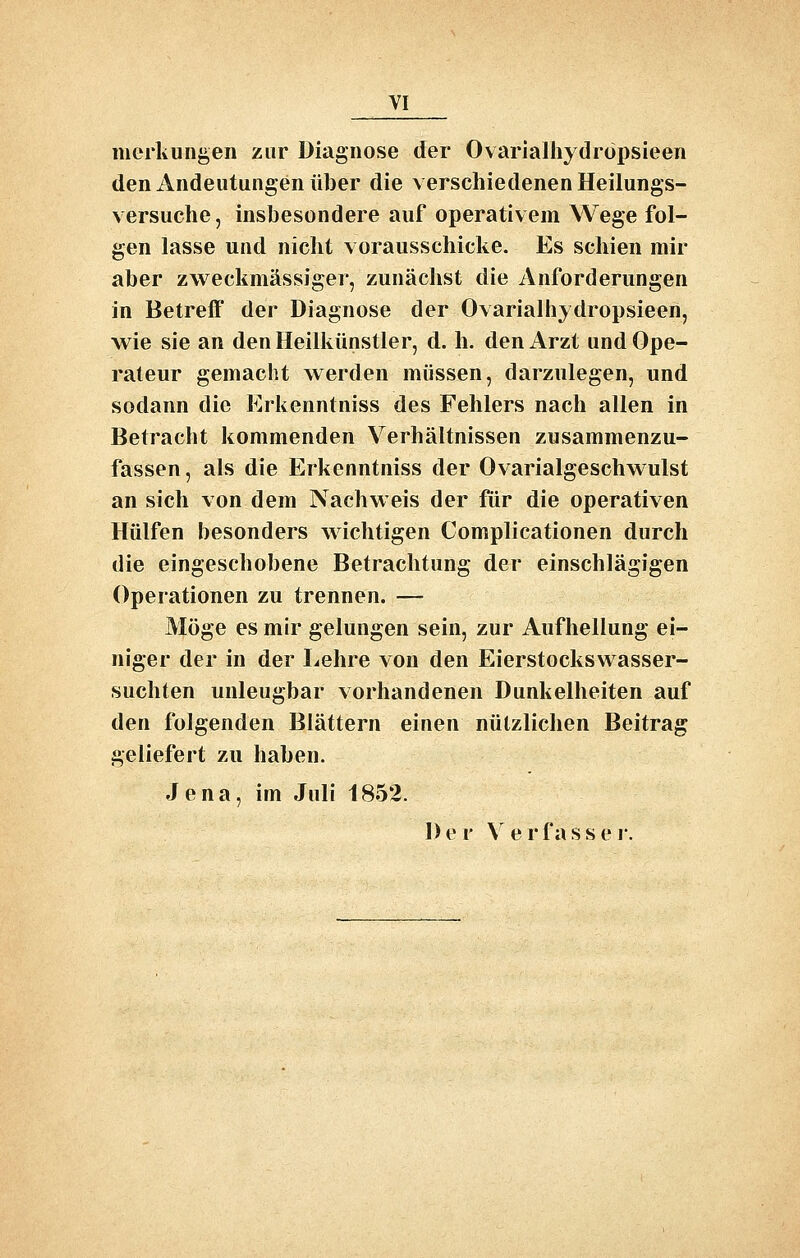 meiivungen zur Diagnose der Ovarialhydropsieen den Andeutungen über die verschiedenen Heilungs- versuche, insbesondere auf operativem Wege fol- gen lasse und nicht vorausschicke. Es schien mir aber zw^eckmässiger, zunächst die Anforderungen in Betreff der Diagnose der Ovarialhydropsieen, wie sie an den Heilkünstler, d. h. den Arzt und Ope- rateur gemacht werden müssen, darzulegen, und sodann die Erkenntniss des Fehlers nach allen in Betracht kommenden Verhältnissen zusammenzu- fassen, als die Erkenntniss der Ovarialgeschwulst an sich von dem Nachweis der für die operativen Hülfen besonders wichtigen Complicationen durch die eingeschobene Betrachtung der einschlägigen Operationen zu trennen. — Möge es mir gelungen sein, zur Aufhellung ei- niger der in der Lehre von den Eierstockswasser- suchten unleugbar vorhandenen Dunkelheiten auf den folgenden Blättern einen nützlichen Beitrag geliefert zu haben. Jena, im Juli 1852. Der Verfasse 1.