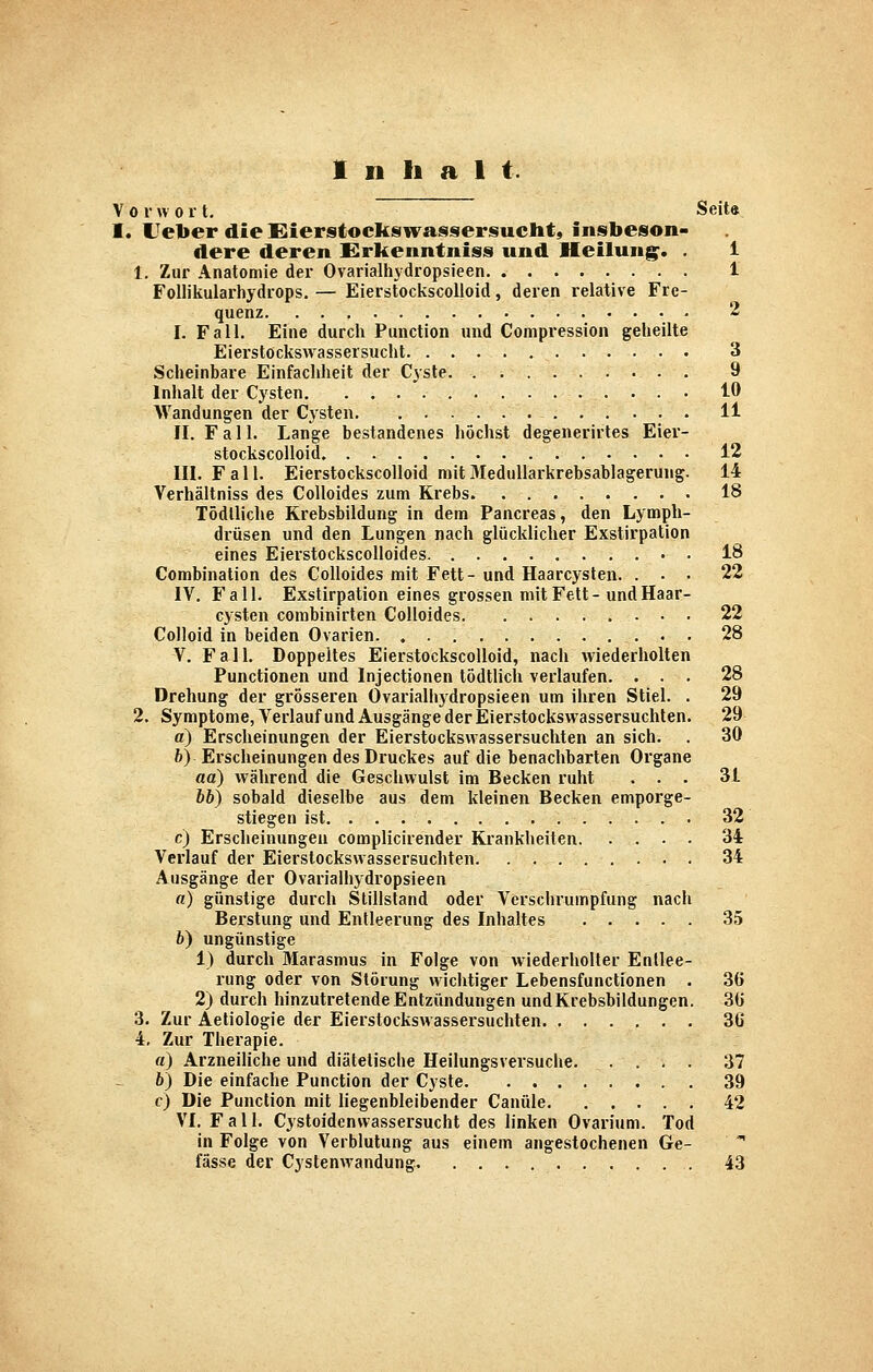 Inhalt. Vor « 0 r t. Seit* I. L^elier die Eierstockswa^^sersuclit, insbeson- dere deren Erkenntnis» und Heilung^. . 1 1. Zur Anatomie der Ovarialhydropsieen 1 Follikularhydrops. — Eierstockscolloid, deren relative Fre- quenz 2 I. Fall. Eine durch Function und Compression geheilte Eierstöckswassersucht 3 Scheinbare Einfachheit der Cyste 9 Inhalt der Cysten. ... 10 Wandungen der Cysten 11 II. Fall. Lange bestandenes höchst degenerirtes Eier- stockscolloid 12 III. Fall. Eierstockscolloid mit 3Iedullarkrebsablagerung. 14 Verhältniss des CoUoides zum Krebs 18 Tödlliche Krebsbildung in dem Pancreas, den Lymph- drüsen und den Lungen nach glücklicher Exstirpation eines Eierstockscolloides • . 18 Combination des CoUoides mit Fett- und Haarcyslen. ... 22 IV. Fall. Exstirpation eines grossen mit Fett-und Haar- cysten combinirten CoUoides 22 Colloid in beiden Ovarien 28 V. Fall. Doppeltes Eierstockscolloid, nach wiederholten Functionen und Injectionen tödtlich verlaufen. ... 28 Drehung der grösseren Ovarialhydropsieen um ihren Stiel. . 29 2. Symptome, Verlauf und Ausgänge der Eierstocksvvassersuchten. 29 a) Erscheinungen der Eierstockswassersuchten an sich. . 30 6) Erscheinungen des Druckes auf die benachbarten Organe aa) während die Geschwulst im Becken ruht ... 31 bb) sobald dieselbe aus dem kleinen Becken emporge- stiegen ist. 32 c) Erscheinungen complicirender Ki'ankheiten 34 Verlauf der Eierstockswassersuchten 34 Ausgänge der Ovarialhydropsieen ß) günstige durch Stillstand oder Verschrumpfung nach Berstung und Entleerung des Inhaltes 35 b) ungünstige 1) durch Marasmus in Folge von wiederholter Entlee- rung oder von Störung wichtiger Lebensfunctionen . 36 2) durch hinzutretende Entzündungen und Krebsbildungen. 36 3. Zur Aetiologie der Eierstockswassersuchten 36 4. Zur Therapie. «) Arzneiliche und diätetische Heilungsversuche. .... 37 bj Die einfache Function der Cyste 39 c) Die Function mit liegenbleibender Canüle 42 VI. F a 11. Cystoidenvvassersucht des linken Ovarium. Tod in Folge von Verblutung aus einem angestochenen Ge- fasse der Cystenwandung. 43