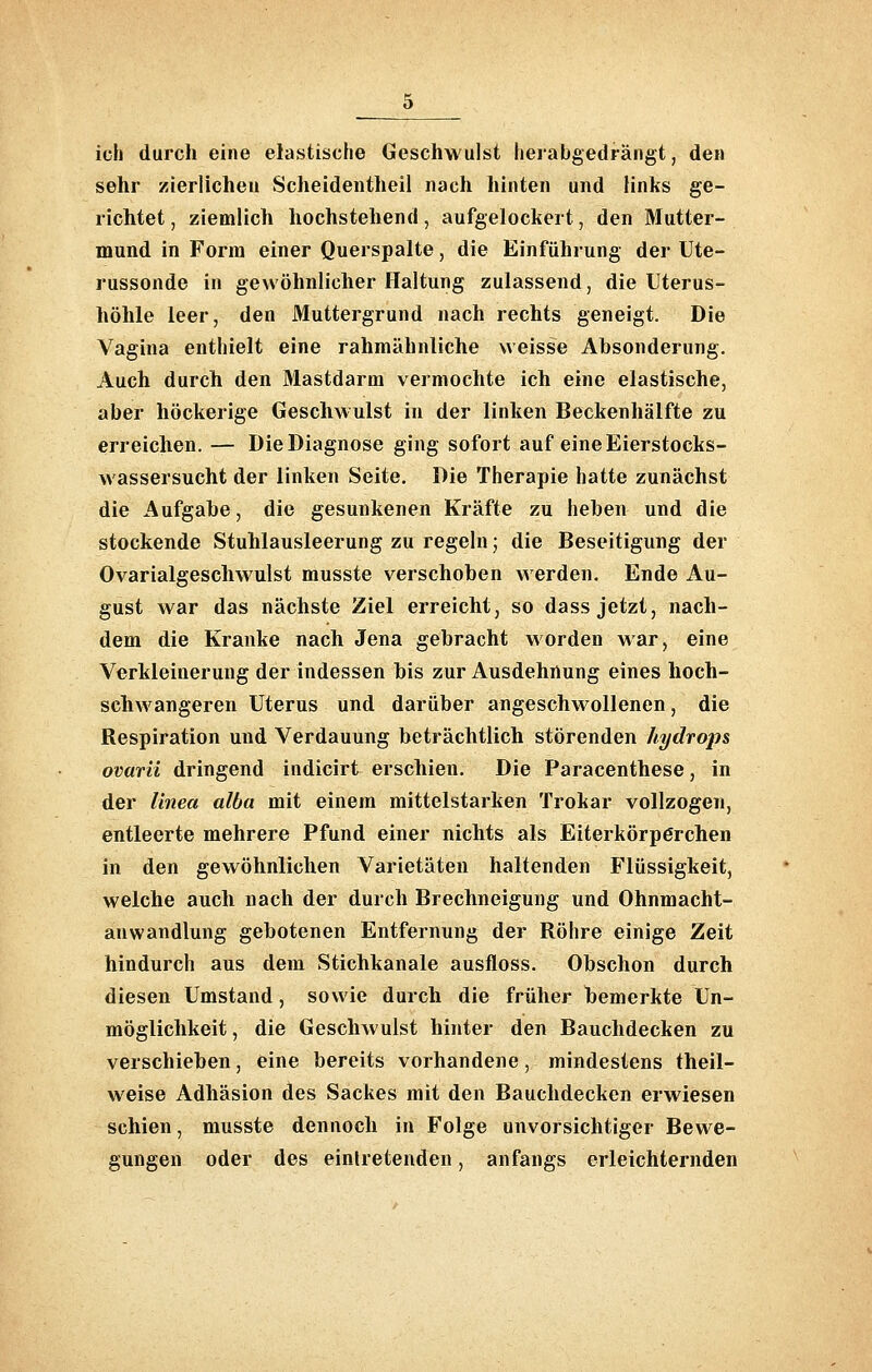 ich durch eine elastische Geschwulst herabgedrangt, den sehr zierlichen Scheidentheil nach hinten und links ge- richtet , ziemlich hochstehend, aufgelockert, den Mutter- mund in Form einer Querspalte, die Einführung der Ute- russonde in gewöhnlicher Haltung zulassend, die Uterus- höhle leer, den Muttergrund nach rechts geneigt. Die Vagina enthielt eine rahmähnliche weisse Absonderung. Auch durch den Mastdarm vermochte ich eine elastische, aber höckerige Geschwulst in der linken Beckenhälfte zu erreichen. — Die Diagnose ging sofort auf eine Eierstocks- wassersucht der linken Seite. Die Therapie hatte zunächst die Aufgabe, die gesunkenen Kräfte zu heben und die stockende Stuhlausleerung zu regeln; die Beseitigung der Ovarialgeschwulst musste verschoben werden, Ende Au- gust war das nächste Ziel erreicht, so dass jetzt, nach- dem die Kranke nach Jena gebracht worden war, eine Verkleinerung der indessen bis zur Ausdehnung eines hoch- schwangeren Uterus und darüber angeschwollenen, die Respiration und Verdauung beträchtlich störenden hydrops ovarii dringend indicirt erschien. Die Paracenthese, in der linea alba mit einem mittelstarken Trokar vollzogen, entleerte mehrere Pfund einer nichts als Eiterkörpörchen in den gewöhnlichen Varietäten haltenden Flüssigkeit, welche auch nach der durch Brechneigung und Ohnmacht- anwandlung gebotenen Entfernung der Röhre einige Zeit hindurch aus dem Stichkanale ausfloss. Obschon durch diesen Umstand, sowie durch die früher bemerkte Un- möglichkeit , die Geschwulst hinter den Bauchdecken zu verschieben, eine bereits vorhandene, mindestens theil- weise Adhäsion des Sackes mit den Bauchdecken erwiesen schien, musste dennoch in Folge unvorsichtiger Bewe- gungen oder des einlretenden, anfangs erleichternden