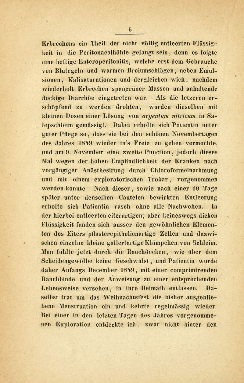Erbrechens ein Theil der nicht völlig entleerten Flüssig- keit in die Peritonaealhöhle gelangt sein, denn es folgte eine heftige Enteroperitonitis, welche erst dem Gebrauche von Blutegeln und warmen Breiumschlägen, neben Emul- sionen, Kalisaturationen und dergleichen wich, nachdem wiederholt Erbrechen spangrüner Massen und anhaltende flockige Diarrhöe eingetreten war. Als die letzeren er- schöpfend zu werden drohten, wurden dieselben mit kleinen Dosen einer Lösung von argentiim nitricmn in Sa- lepschleim gemässigt. Dabei erholte sich Patientin unter guter Pflege so, dass sie bei den schönen Novembertagen des Jahres 1849 wieder in's Freie zu gehen vermochte, und am 9. November eine zweite Punction, jedoch dieses Mal wegen der hohen Empfindlichkeit der Kranken nach vorgängiger Anästhesirung durch Chloroformeinathmung und mit einem exploratorischen Trokar, vorgenommen werden konnte. Nach dieser, sowie nach einer 10 Tage später unter denselben Cautelen bewirkten Entleerung erholte sich Patientin rasch ohne alle Nachwehen. In der hierbei entleerten eiterartigen, aber keineswegs dicken Flüssigkeit fanden sich ausser den gewöhnlichen Elemen- ten des Eiters pflasterepithelienartige Zellen und dazwi- schen einzelne kleine gallertartige Klümpchen.von Schleim. Man fühlte jetzt durch die Bauchdecken, wie über dem Scheidengewölbe keine Geschwulst, und Patientin wurde daher Anfangs December 1849, mit einer comprimirenden Bauchbinde und der Anweisung zu einer entsprechenden Lebensweise versehen, in ihre Heimath entlassen. Da- selbst trat um das Weihnachtsfest die bisher ausgeblie- bene Menstruation ein und kehrte regelmässig wieder. Bei einer in den letzten Tagen des Jahres vorgenomme- nen Exploration entdeckte ich, zwar nicht hinter den