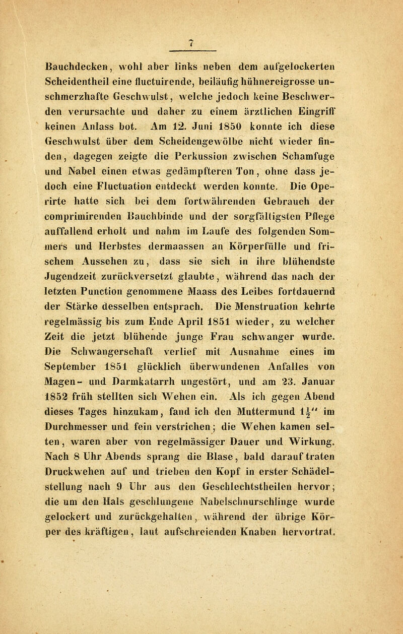 Bauchdecken, wollt aber links neben dem aufgelockerten Scheidentheil eine fluctuirende, beiläufig hühnereigrosse un- schmerzhafte Geschwulst, welche jedoch keine Beschwer-' den verursachte und daher zu einem ärztlichen Eingrift keinen Anlass bot. Am 12. Juni 1850 konnte ich diese Geschwulst über dem Scheidengewölbe nicht wieder fin- den, dagegen zeigte die Perkussion zwischen Schamfuge und Nabel einen etwas gedämpfteren Ton, ohne dass je- doch eine Fluctuation entdeckt werden konnte. Die Ope- rirte hatte sich bei dem fortwährenden Gebrauch der comprimirenden Bauchbinde und der sorgfältigsten Pflege auffallend erholt und nahm im Laufe des folgenden Som- mers und Herbstes dermaassen an Körperfülle und fri- schem Aussehen zu, dass sie sich in ihre blühendste Jugendzeit zurückversetzt glaubte, während das nach der letzten Punction genommene Maass des Leibes fortdauernd der Stärke desselben entsprach. Die Menstruation kehrte regelmässig bis zum Ende April 1851 wieder, zu welcher Zeit die jetzt blühende junge Frau schwanger wurde. Die Schwangerschaft verlief mit Ausnahme eines im September 1851 glücklich überwundenen Anfalles von Magen- und Darmkatarrh ungestört, und am 23. Januar 1853 früh stellten sich Wehen ein. Als ich gegen Abend dieses Tages hinzukam, fand ich den Muttermund i^ im Durchmesser und fein verstrichen; die Wehen kamen sel- ten, waren aber von regelmässiger Dauer und Wirkung. Nach 8 Uhr Abends sprang die Blase, bald darauf traten Druckwehen auf und trieben den Kopf in erster Schädel- stellung nach 9 Uhr aus den Geschlechtstheilen hervor; die um den Hals geschlungene Nabelschnurschlinge wurde gelockert und zurückgehalten, während der übrige Kör- per des kräftigen, laut aufschreienden Knaben hervortrat.