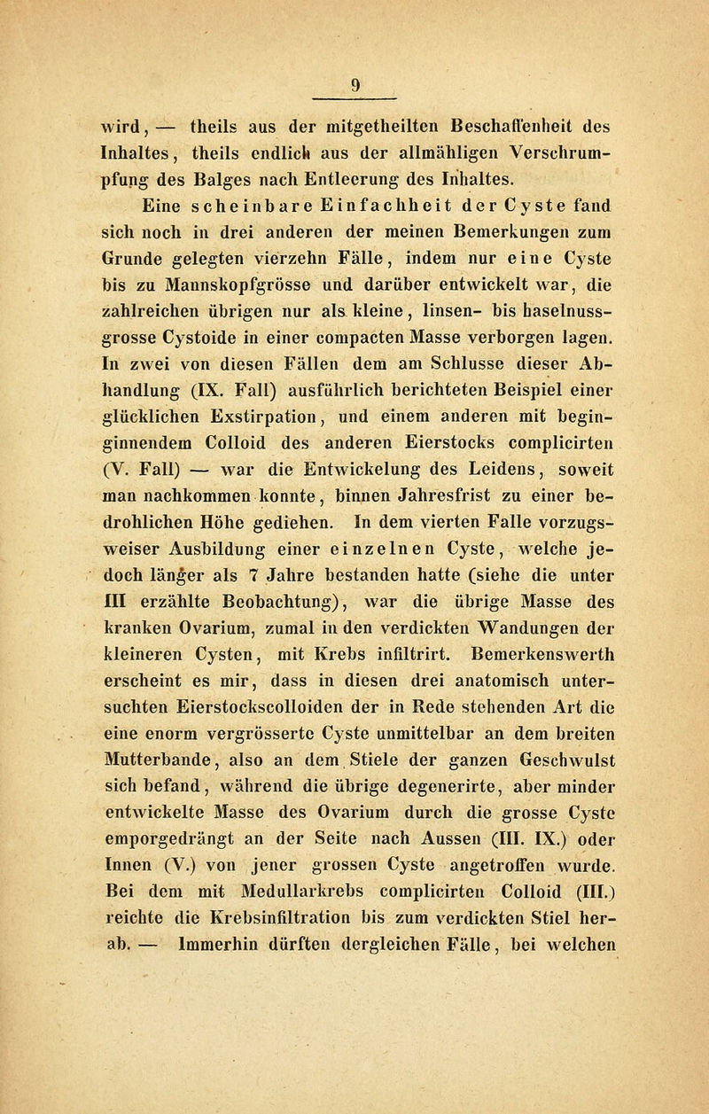 wird,— theils aus der mitgetheilten Beschaffenheit des Inhaltes, theils endlick aus der allmähligen Verschrum- pfung des Balges nach Entleerung des Inhaltes. Eine scheinbare Einfachheit der Cyste fand sich noch in drei anderen der meinen Bemerkungen zum Grunde gelegten vierzehn Fälle, indem nur eine Cyste bis zu Maunskopfgrösse und darüber entwickelt war, die zahlreichen übrigen nur als kleine, linsen- bis haselnuss- grosse Cystoide in einer compacten Masse verborgen lagen. In zwei von diesen Fällen dem am Schlüsse dieser Ab- handlung (IX. Fall) ausführlich berichteten Beispiel einer glücklichen Exstirpation, und einem anderen mit begin- ginnendem CoUoid des anderen Eierstocks complicirten (V. Fall) — war die Entwickelung des Leidens, soweit man nachkommen konnte, binnen Jahresfrist zu einer be- drohlichen Höhe gediehen. In dem vierten Falle vorzugs- weiser Ausbildung einer einzelnen Cyste, w^elche je- doch länger als 7 Jahre bestanden hatte (siehe die unter III erzählte Beobachtung), war die übrige Masse des kranken Ovarium, zumal in den verdickten Wandungen der kleineren Cysten, mit Krebs infiltrirt. Bemerkenswerth erscheint es mir, dass in diesen drei anatomisch unter- suchten Eierstockscolloiden der in Rede stehenden Art die eine enorm vergrösserte Cyste unmittelbar an dem breiten Mutterbande, also an dem Stiele der ganzen Geschwulst sich befand, während die übrige degenerirte, aber minder entwickelte Masse des Ovarium durch die grosse Cyste emporgedrängt an der Seite nach Aussen (III. IX.) oder Innen (V.) von jener grossen Cyste angetroffen wurde. Bei dem mit Medullarkrebs complicirten Colloid (III.) reichte die Krebsinfiltration bis zum verdickten Stiel her- ab.— Immerhin dürften dergleichen Fälle, bei welchen