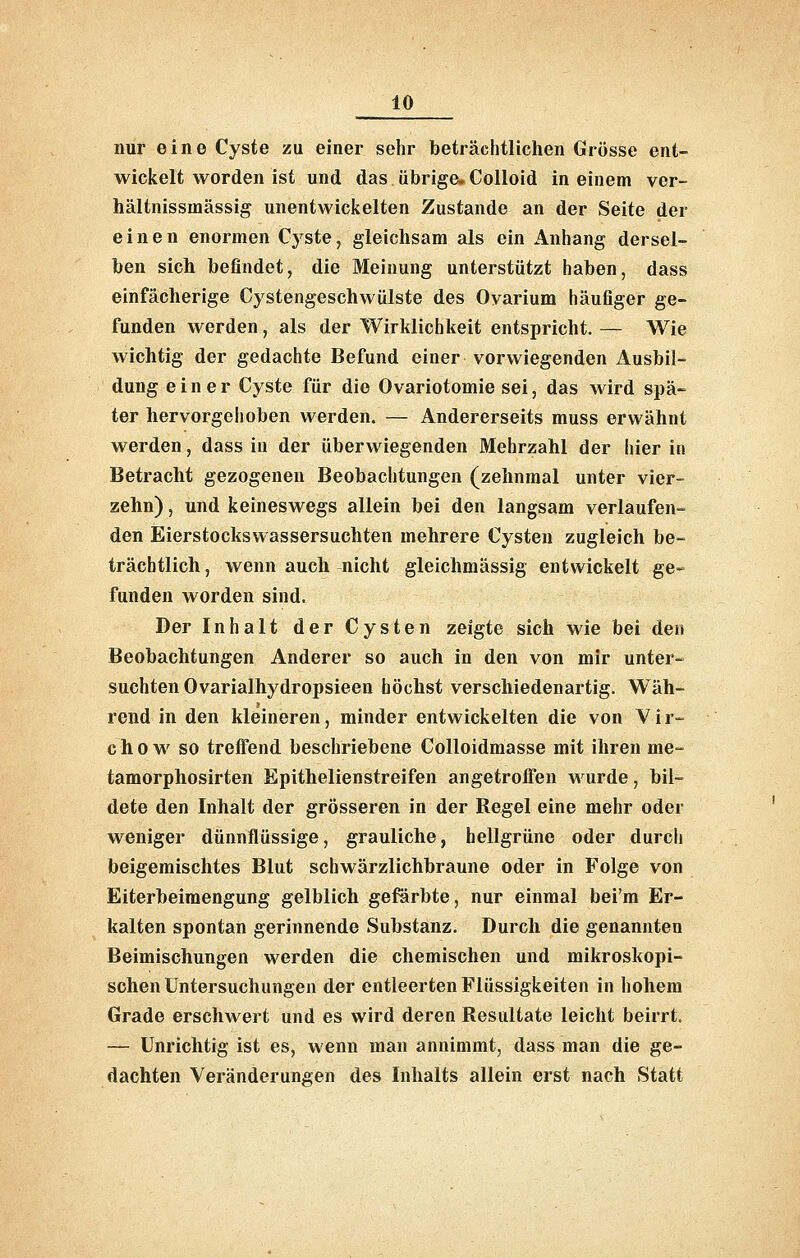 nur eine Cyste zu einer sehr beträchtlichen Grösse ent- wickelt worden ist und das übrige. CoUold in einem ver- hältnissmässig unentwickelten Zustande an der Seite der einen enormen Cyste, gleichsam als ein Anhang dersel- ben sich befindet, die Meinung unterstützt haben, dass einfächerige Cystengeschwülste des Ovarium häufiger ge- funden werden, als der Wirklichkeit entspricht. — Wie wichtig der gedachte Befund einer vorwiegenden Ausbil- dung einer Cyste für die Ovariotomie sei, das wird spä- ter hervorgehoben werden. — Andererseits muss erwähnt werden, dass in der überwiegenden Mehrzahl der hier in Betracht gezogenen Beobachtungen (zehnmal unter vier- zehn) , und keineswegs allein bei den langsam verlaufen- den Eierstockswassersuchten mehrere Cysten zugleich be- trächtlich , wenn auch nicht gleichmässig entwickelt ge- funden worden sind. Der Inhalt der Cysten zeigte sich wie bei den Beobachtungen Anderer so auch in den von mir unter- suchten Ovarialhydropsieen höchst verschiedenartig. Wäh- rend in den kleineren, minder entwickelten die von Vir- c h 0 w so treffend beschriebene Colloidmasse mit ihren me- tamorphosirten Epithelienstreifen angetroffen wurde, bil- dete den Inhalt der grösseren in der Regel eine mehr oder weniger dünnflüssige, grauliche, bellgrüne oder durch beigemischtes Blut schwärzlichbraune oder in Folge von Eiterbeimengung gelblich geförbte, nur einmal bei'm Er- kalten spontan gerinnende Substanz. Durch die genannten Beimischungen werden die chemischen und mikroskopi- schen Untersuchungen der entleerten Flüssigkeiten in hohem Grade erschwert und es wird deren Resultate leicht beirrt. — Unrichtig ist es, wenn man annimmt, dass man die ge- dachten Veränderungen des Inhalts allein erst nach Statt