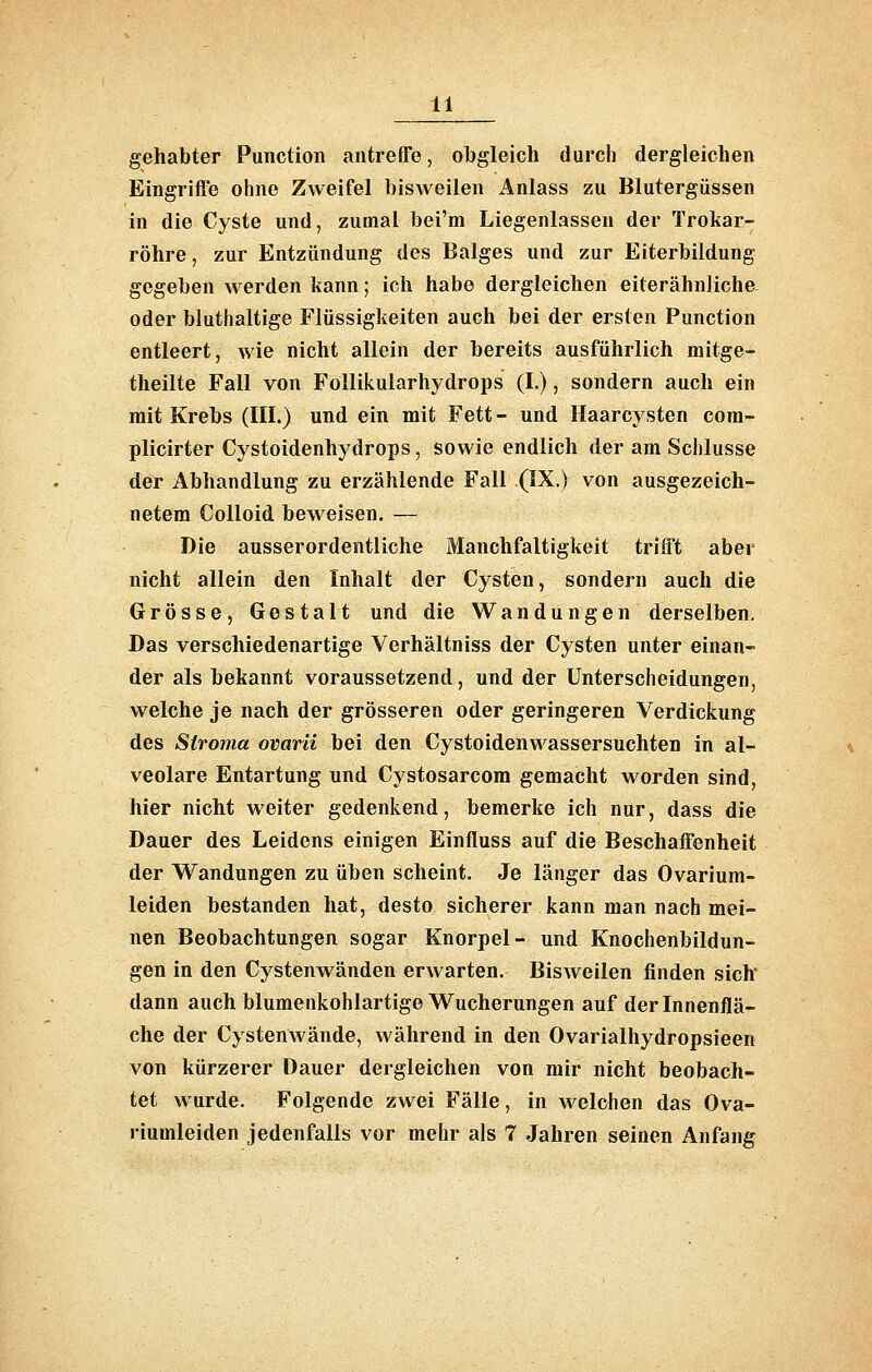 gehabter Function antreffe, obgleich durch dergleichen Eingriffe ohne Zweifel bisweilen Anlass zu Blutergüssen in die Cyste und, zumal bei'm Liegenlassen der Trokar- röhre, zur Entzündung des Balges und zur Eiterbildung gegeben werden kann; ich habe dergleichen eiterähnliche oder bluthaltige Flüssigkeiten auch bei der ersten Function entleert, wie nicht allein der bereits ausführlich mitge- theilte Fall von Follikularhydrops (I.), sondern auch ein mit Krebs (III.) und ein mit Fett - und Haarcysten cora- plicirter Cystoidenhydrops, sowie endlich der am Schlüsse der Abhandlung zu erzählende Fall (IX.) von ausgezeich- netem CoUoid beweisen. — Die ausserordentliche Manchfaltigkeit trifft aber nicht allein den Inhalt der Cysten, sondern auch die Grösse, Gestalt und die Wandungen derselben. Das verschiedenartige Verhältniss der Cysten unter einan- der als bekannt voraussetzend, und der Unterscheidungen, welche je nach der grösseren oder geringeren Verdickung des Stroma ovarü bei den Cystoidenwassersuchten in al- veolare Entartung und Cystosarcom gemacht worden sind, hier nicht weiter gedenkend, bemerke ich nur, dass die Dauer des Leidens einigen Einfluss auf die Beschaffenheit der Wandungen zu üben scheint. Je länger das Ovariura- leiden bestanden hat, desto sicherer kann man nach mei- nen Beobachtungen sogar Knorpel- und Knochenbildun- gen in den Cystenwänden erwarten. Bisweilen finden sich dann auch blumerikohlartige Wucherungen auf der Innenflä- che der Cystenwände, während in den Ovarialhydropsieen von kürzerer Dauer dergleichen von mir nicht beobach- tet wurde. Folgende zwei Fälle, in welchen das Ova- riuuileiden jedenfalls vor mehr als 7 Jahren seinen Anfang