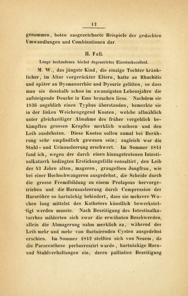genommen, boten ausgezeichnete Beispiele der gedacliten Umwandlungen und Combinationen dar. II. Fall. Lange bestandenes höchst degenerirtes Eiersiockscolloid. M. W., das jüngste Kind, die einzige Tochter kränk- licher, im Alter vorgerückter Eltern, hatte an Rhachitis und später an D3smenorrhöe und Dysurie gelitten, so dass man sie desslialb schon im zwanzigsten Lebensjahre die aufsteigende Douche in Ems brauchen Hess. Nachdem sie 1836 angeblich einen Typhus überstanden, bemerkte sie in der linken Weichengegend Knoten, welche allmählich unter gleichzeitiger Abnahme des früher vergeblich be- kämpften grossen Kropfes merklich wuchsen und den Leib ausdelinten. Diese Knoten sollen zumal bei Berüh- rung sehr empfindlich gewesen sein; zugleich war die Stuhl- und Urinausleerung erschwert. Im Sommer 1841 fand ich, wegen der durch einen hinzugetretenen Intesti- nalkatarrh bedingten Erstickungsfälle consultirt, den Leib der 43 Jahre alten, mageren, graugelben Jungfrau, wie bei einer Hochschwangeren ausgedehnt, die Scheide durch die grosse Fremdbildung zu einem Prolapsus hervorge- trieben und die Harnausleerung durch Compression der Harnröhre so hartnäckig behindert, dass sie mehrere Wo- chen lang mittelst des Katheters künstlich bewerkstel- ligt werden musste. Nach Beseitigung des Intestinalka- tarrhes milderten sich zwar die erwähnten Beschwerden, allein die Abmagerung nahm merklich zu, während der Leib mehr und mehr von fluctuirenden Cysten ausgedehnt erschien. Im Sommer 1842 stellten sich von Neuem, da die Paracenthese perhorrescirt wurde , hartnäckige Harn- und Stuhlverhaltungen ein, deren palliative Beseitigung