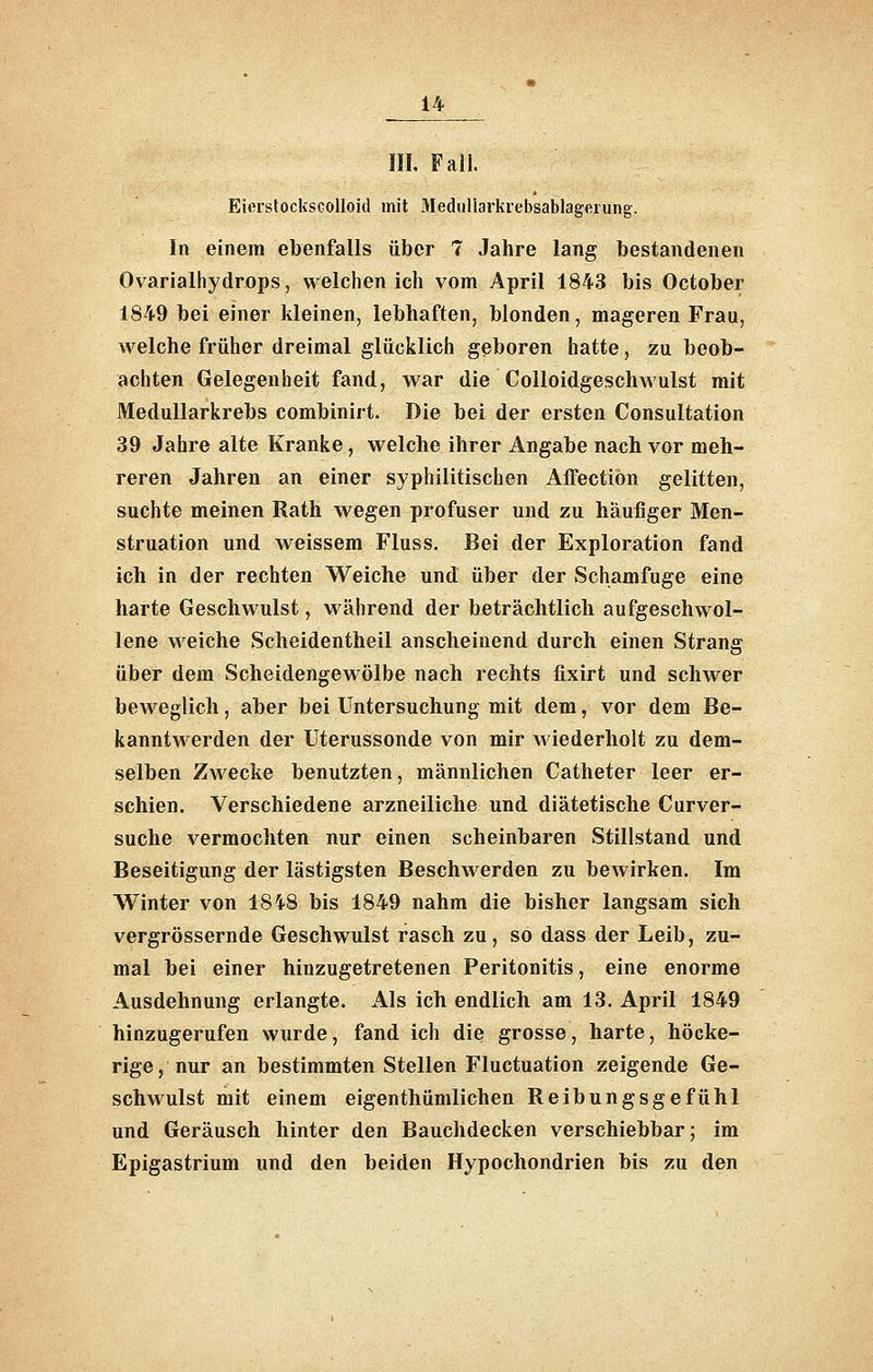m. Fall. EierslocksGolloid mit Mediillarkrebsablagerung. In einem ebenfalls über 7 Jahre lang bestandenen Ovarialhydrops, welchen ich vom April 1843 bis October 1849 bei einer kleinen, lebhaften, blonden, mageren Frau, welche früher dreimal glücklich geboren hatte, zu beob- achten Gelegenheit fand, war die CoUoidgeschwulst mit MeduUarkrebs combinirt. Die bei der ersten Consultation 39 Jahre alte Kranke, welche ihrer Angabe nach vor meh- reren Jahren an einer syphilitischen Affectiön gelitten, suchte meinen Rath wegen profuser und zu häufiger Men- struation und weissem Fluss. Bei der Exploration fand ich in der rechten Weiche und über der Schamfuge eine harte Geschwulst, während der bjeträchtlich aufgeschwol- lene weiche Scheidentheil anscheinend durch einen Strang über dem Scheidengewölbe nach rechts fixirt und schwer beweglich, aber bei Untersuchung mit dem, vor dem Be- kanntwerden der Uterussonde von mir Aviederholt zu dem- selben Zwecke benutzten, männlichen Catheter leer er- schien. Verschiedene arzneiliche und diätetische Curver- suche vermochten nur einen scheinbaren Stillstand und Beseitigung der lästigsten Beschwerden zu bewirken. Im Winter von 1848 bis 1849 nahm die bisher langsam sich vergrössernde Geschwulst rasch zu, so dass der Leib, zu- mal bei einer hinzugetretenen Peritonitis, eine enorme Ausdehnung erlangte. Als ich endlich am 13. April 1849 hinzugerufen wurde, fand ich die grosse, harte, höcke- rige, nur an bestimmten Stellen Fluctuation zeigende Ge- schwulst mit einem eigenthümlichen Reibungsgefühl und Geräusch hinter den Bauchdecken verschiebbar; im Epigastrium und den beiden Hypochondrien bis zu den