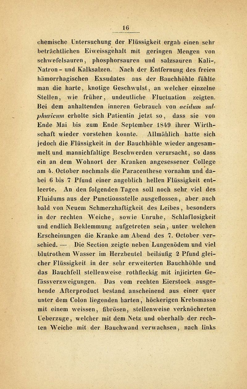 chemische Untersuchung der Flüssigkeit ergab einen sehr beträchtlichen Eiweissgehalt mit geringen Mengen von schwefelsauren, phosphorsauren und salzsauren Kali-, Natron - und Kalksalzen. Nach der Entfernung des freien hämorrhagischen Exsudates aus der Bauchhöhle fühlte man die harte, knotige Geschwulst, an welcher einzelne Stellen, wie früher, undeutliche Fluctuation zeigten. Bei dem anhaltenden inneren Gebrauch von aciilum sul- pimricum erholte sich Patientin jetzt so, dass sie von Ende Mai bis zum Ende September 1849 ihrer Wirth- schaft wieder vorstehen konnte. Allmählich hatte sich jedoch die Flüssigkeit in der Bauchhöhle wieder angesam- melt und mannichfaltige Beschwerden verursacht, so dass ein an dem Wohnort der Kranken angesessener College am 4. October nochmals die Paracenthese vornahm und da- bei 6 bis 7 Pfund einer angeblich hellen Flüssigkeit ent- leerte. An den folgenden Tagen soll noch sehr viel des Fluidums aus der Punctionsstelle ausgeflossen, aber auch bald von Neuem Schmerzhaftigkeit des Leibes, besonders in der rechten Weiche, sowie Unruhe, Schlaflosigkeit und endlich Beklemmung aufgetreten sein, unter welchen Erscheinungen die Kranke am Abend des 7. October ver- schied. — Die Section zeigte neben Lungenödem und viel blutrothem Wasser im Herzbeutel beiläufig 2 Pfund glei- cher Flüssigkeit in der sehr erweiterten Bauchhöhle und das Bauchfell stellenweise rothfleckig mit injicirten Ge- fässverzweigungen. Das vom rechten Eierstock ausge- hende Afterproduct bestand anscheinend aus einer quer unter dem Colon liegenden harten, höckerigen Krebsmasse mit einem weissen, fibrösen, stellenweise verknöcherten Ueberzuge, welcher mit dem Netz und oberhalb der rech- ten Weiche mit der Bauchwand verwachsen, nach links