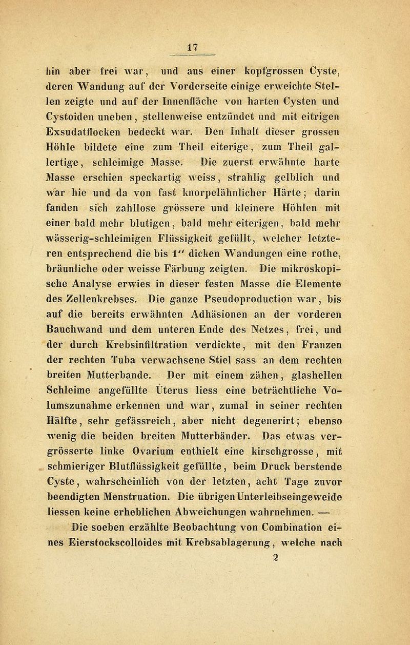 hin aber frei war, und aus einer kopfgrossen Cj'ste, deren Wandung auf der Vorderseite einige erweichte Stel- len zeigte und auf der Innenfläche von harten Cysten und Cystoiden uneben, stellenweise entzündet und mit eitrigen Exsudatflocken bedeckt Mar. Den Inhalt dieser grossen Höhle bildete eine zum Theil eiterige, zum Theil gal- lertige, schleimige Masse, Die zuerst erwähnte harte Masse erschien speckartig m eiss, strahlig gelblich und war hie und da von fast knorpelähnlicher Härte; darin fanden sich zahllose grössere und kleinere Höhlen mit einer bald mehr blutigen, bald mehr eiterigen, bald mehr wässerig-schleimigen Flüssigkeit gefüllt, welcher letzte- ren entsprechend die bis 1 dicken Wandungen eine rothe, bräunliche oder weisse Färbung zeigten. Die mikroskopi- sche Analyse erwies in dieser festen Masse die Elemente des Zellenkrebses. Die ganze Pseudoproduction Avar, bis auf die bereits erwähnten Adhäsionen an der vorderen Bauchwand und dem unteren Ende des Netzes, frei, und der durch Krebsinfiltration verdickte, mit den Franzen der rechten Tuba verwachsene Stiel sass an dem rechten breiten Mutterbande. Der mit einem zähen, glashellen Schleime angefüllte Uterus Hess eine beträchtliche Vo- lumszunahme erkennen und war, zumal in seiner rechten Hälfte, sehr gefässreich, aber nicht degenerirt; ebenso wenig die beiden breiten Mutterbänder. Das etwas ver- grösserte linke Ovarium enthielt eine kirschgrosse, mit schmieriger Blutflüssigkeit gefüllte, beim Druck berstende Cyste, wahrscheinlich von der letzten, acht Tage zuvor beendigten Menstruation. Die übrigen Unterleibseingeweide Hessen keine erheblichen Abweichungen wahrnehmen. — Die soeben erzählte Beobachtung von Combination ei- nes Eierstockscolloides mit Krebsablagerung, welche nach 2