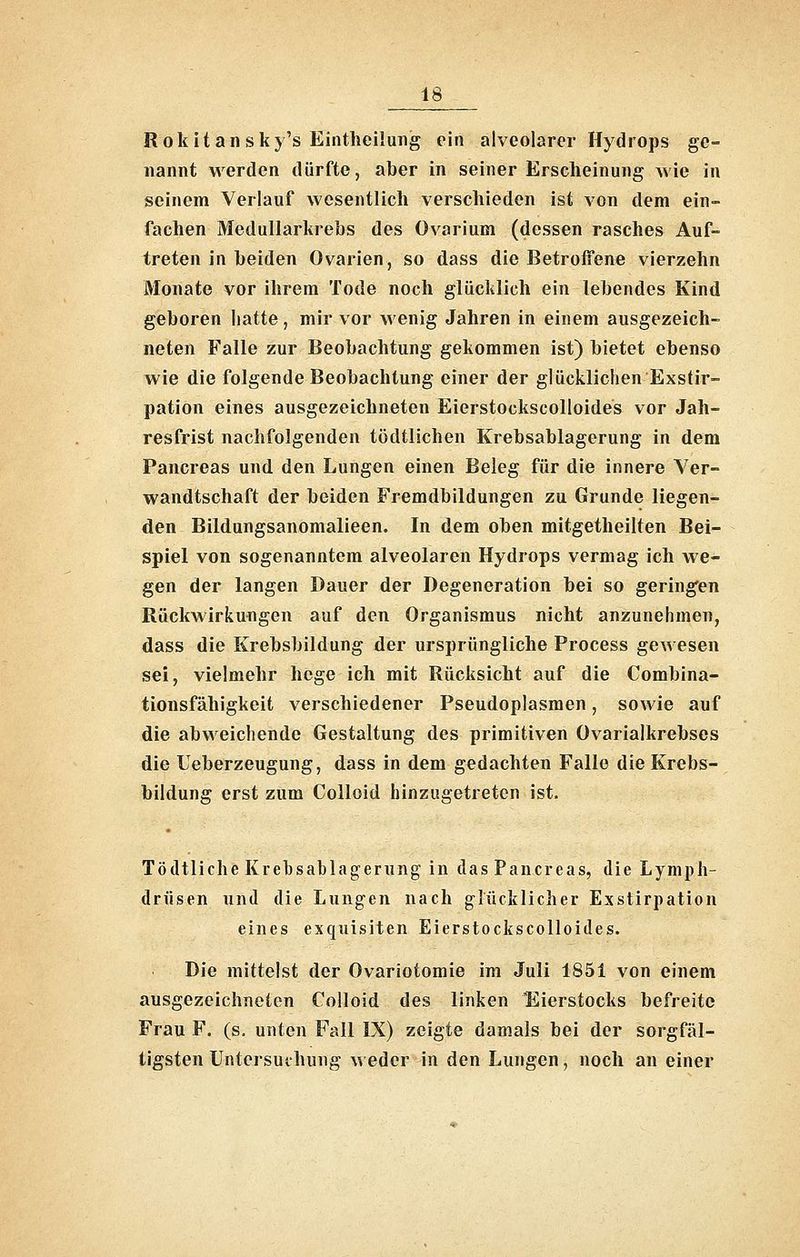 R 0 k i t a n s k 5's Eintheilung ein alveolarer Hydrops ge- nannt werden dürfte, aber in seiner Erscheinung wie in seinem Verlauf wesentlich verschieden ist von dem ein- fachen Medullarkrebs des Ovarium (dessen rasches Auf- treten in beiden Ovarien, so dass die Betroffene vierzehn Monate vor ihrem Tode noch glücklich ein lebendes Kind geboren hatte , mir vor wenig Jahren in einem ausgezeich- neten Falle zur Beobachtung gekommen ist) bietet ebenso wie die folgende Beobachtung einer der glücklichen Exstir- pation eines ausgezeichneten EierstockscoUoides vor Jah- resfrist nachfolgenden tödtlichen Krebsablagerung in dem Pancreas und den Lungen einen Beleg für die innere Ver- wandtschaft der beiden Fremdbildungen zu Grunde liegen- den Bildungsanomalieen. In dem oben mitgetheilten Bei- spiel von sogenanntem alveolaren Hydrops vermag ich we- gen der langen Dauer der Degeneration bei so gering'en Rückwirkungen auf den Organismus nicht anzunehmen, dass die Krebsbildung der ursprüngliche Process gewesen sei, vielmehr hege ich mit Rücksicht auf die Combina- tionsfähigkeit verschiedener Pseudoplasmen, sowie auf die abweichende Gestaltung des primitiven Ovarialkrebses die Ueberzeugung, dass in dem gedachten Falle die Krebs- bildung erst zum Colloid hinzugetreten ist. Tödtliche Krehsablagerung in das Pancreas, die Lymph- drüsen und die Lungen nach glücklicher Exstirpation eines exquisiten EierstockscoUoides. Die mittelst der Ovariotomie im Juli 1851 von einem ausgezeichneten Colloid des linken Eierstocks befreite Frau F. (s, unten Fall IX) zeigte damals bei der sorgfäl- tigsten Untersuchung m eder in den Lungen, noch an einer