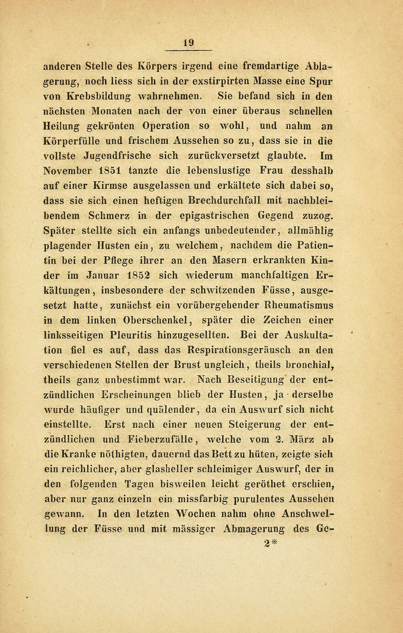 anderen Stelle des Körpers irgend eine fremdartige Abla- gerung, noch Hess sich in der exstirpirten Masse eine Spur von Krehsbildung wahrnehmen. Sie befand sich in den nächsten Monaten nach der von einer überaus schnellen Heilung gekrönten Operation so wohl, und nahm an Körperfülle und frischem Aussehen so zu, dass sie in die vollste Jugendfrische sich zurückversetzt glaubte. Im November 1851 tanzte die lebenslustige Frau desshalb auf einer Kirmse ausgelassen und erkältete sich dabei so, dass sie sich einen heftigen Brechdurchfall mit nachblei- bendem Schmerz in der epigastrischen Gegend zuzog. Später stellte sich ein anfangs unbedeutender, allmählig plagender Husten ein, zu welchem, nachdem die Patien- tin bei der Pflege ihrer an den Masern erkrankten Kin- der im Januar 1853 sich wiederum manchfaltigen Er- kältungen , insbesondere der schwitzenden Füsse, ausge- setzt hatte, zunächst ein vorübergehender Rheumatismus in dem linken Oberschenkel, später die Zeichen einer linksseitigen Pleuritis hinzugesellten. Bei der Auskulta- tion fiel es auf, dass das Respirationsgeräusch an den verschiedenen Stellen der Brust ungleich, theils bronchial, theils ganz unbestimmt war. Nach Beseitigung der ent- zündlichen Erscheinungen blieb der Husten, ja derselbe wurde häufiger und quälender, da ein Auswurf sich nicht einstellte. Erst nach einer neuen Steigerung der ent- zündlichen und Fieberzufälle, welche vom 2. März ab die Kranke nöthigten, dauernd das Bett zu hüten, zeigte sich ein reichlicher, aber glasheller schleimiger Auswurf, der in den folgenden Tagen bisweilen leicht geröthet erschien, aber nur ganz einzeln ein missfarbig purulentes Aussehen geAvann. In den letzten Wochen nahm ohne Anschwel- lung der Füsse und mit massiger Abmagerung des Ge- 2*