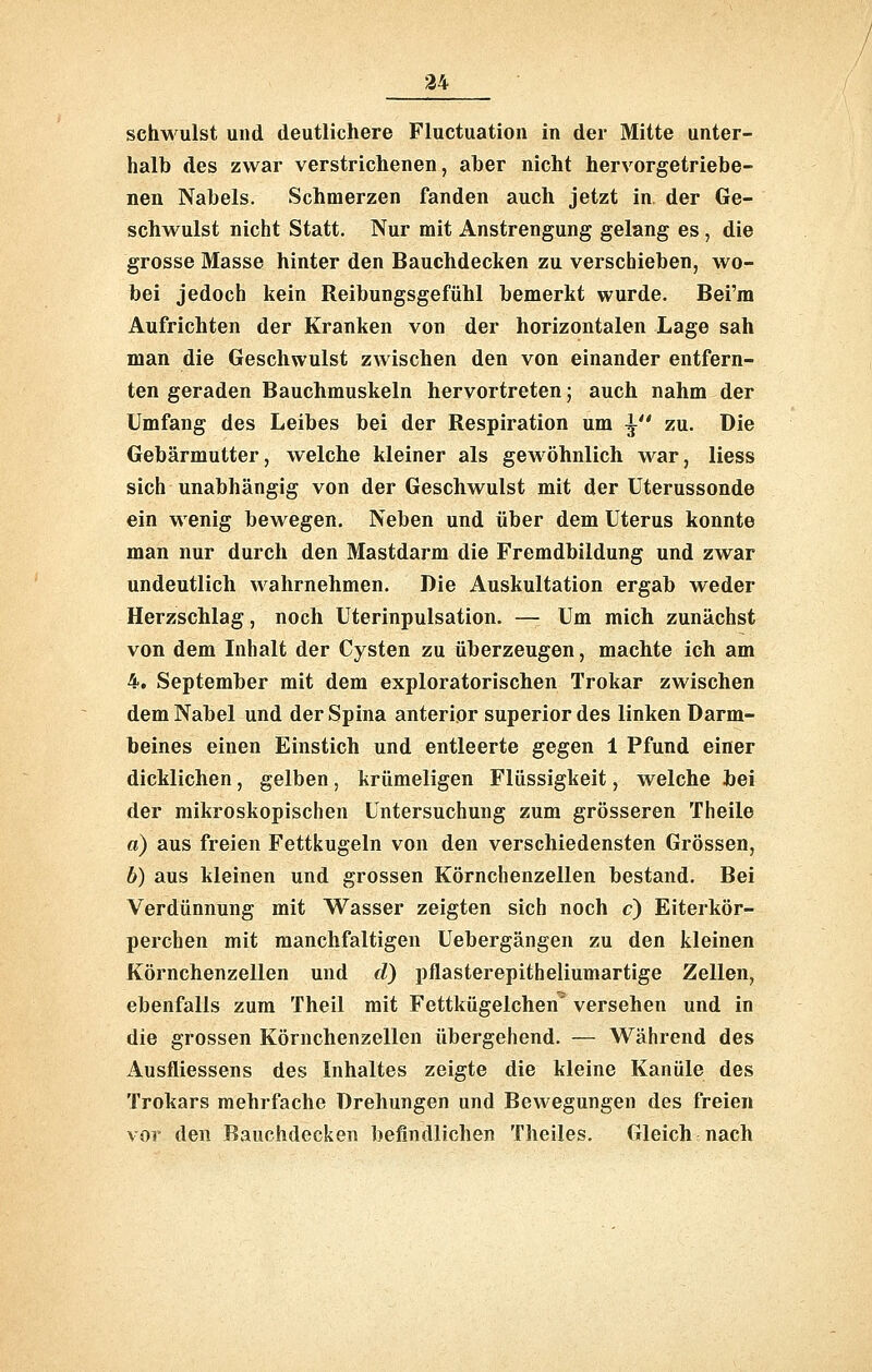 schw ulst und deutlichere Fluctuation in der Mitte unter- halb des zwar verstrichenen, aber nicht hervorgetriebe- nen Nabels. Schmerzen fanden auch jetzt in der Ge- schwulst nicht Statt. Nur mit Anstrengung gelang es, die grosse Masse hinter den Bauchdecken zu verschieben, wo- bei jedoch kein Reibungsgefühl bemerkt wurde. Bei'm Aufrichten der Kranken von der horizontalen Lage sah man die Geschwulst zwischen den von einander entfern- ten geraden Bauchmuskeln hervortreten; auch nahm der Umfang des Leibes bei der Respiration um ^ zu. Die Gebärmutter, welche kleiner als gewöhnlich war, Hess sich unabhängig von der Geschwulst mit der Uterussonde ein wenig bewegen. Neben und über dem Uterus konnte man nur durch den Mastdarm die Fremdbildung und zwar undeutlich wahrnehmen. Die Auskultation ergab weder Herzschlag, noch Uterinpulsation. — Um mich zunächst von dem Inhalt der Cysten zu überzeugen, machte ich am 4. September mit dem exploratorischen Trokar zwischen dem Nabel und der Spina anterior superior des linken Darm- beines einen Einstich und entleerte gegen 1 Pfund einer dicklichen, gelben, krümeligen Flüssigkeit, welche bei der mikroskopischen Untersuchung zum grösseren Theile a) aus freien Fettkugeln von den verschiedensten Grössen, b) aus kleinen und grossen Körnchenzellen bestand. Bei Verdünnung mit Wasser zeigten sich noch c) Eiterkör- perchen mit manchfaltigen Uebergängen zu den kleinen Körnchenzellen und d) pflasterepitheliumartige Zellen, ebenfalls zum Theil mit Fettkügelchen' versehen und in die grossen Körnchenzellen übergehend. — Während des Ausfliessens des Inhaltes zeigte die kleine Kanüle des Trokars mehrfache Drehungen und Bewegungen des freien vor den Rauchdecken befindlichen Theiles. Gleich nach