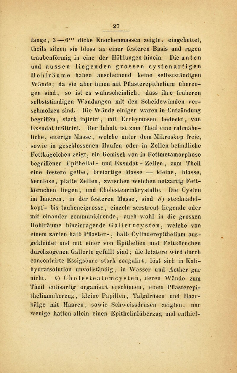 lange, 3 — 6' dicke Knochenmassen zeigte, eingebettet, tbeils sitzen sie bloss aii einer festeren Basis und ragen traubenföimig in eine der Höhlungen hinein. Die unten und aussen liegenden grossen cystenartigen Hohlräume haben anscheinend keine selbstständigen Wände; da sie aber innen mit Pflasterepithelium überzo- gen sind, so ist es wahrscheinlich, dass ihre früheren selbstständigen Wandungen mit den Scheidewänden ver- schmolzen sind. Die Wände einiger Avaren in Entzündung begriffen, stark injicirt, mit Ecchymosen bedeckt, von Exsudat infiltrirt. Der Inhalt ist zum Theil eine rahmähn- liche, eiterige Blasse, welche unter dem Mikroskop freie, sowie in geschlossenen Haufen oder in Zellen befindliche Fettkügelchen zeigt, ein Gemisch von in Fettraetamorphose begriffener Epithelial- und Exsudat - Zellen, zum Theil eine festere gelbe, breiartige Masse — kleine, blasse, kernlose, platte Zellen, zwischen welchen netzartig Fett- körnchen liegen, und Cholestearinkrystalle. Die Cysten im Inneren, in der festeren Masse, sind et) Stecknadel- kopf- bis taubeneigrosse, einzeln zerstreut liegende oder mit einander communicirende, auch wohl in die grossen Hohlräume hineinragende Gallertcysten, welche von einem zarten halb Pflaster-, halb Cylinderepithelium aus- gekleidet und mit einer von Epithelien und Fettkörnchen durchzogenen Gallerte gefüllt sind; die letztere wird durch concentrirte Essigsäure stark coagulirt, löst sich in Kali- hydratsolution unvollständig, in Wasser und Aether gar nicht. 6) Cholesteatomcysten, deren Wände zum Theil cutisartig organisirt erschienen, einen Pflasterepi- theliumüberzug, kleine Papillen, Talgdrüsen und Haar- bälge mit Haaren, sowie Schweissdrüsen zeigten; nur wenige hatten allein einen Epithelialüberzug und enthiel-