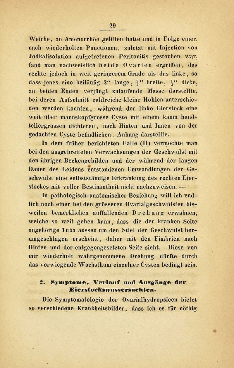 Weiche, an Amenorrhoe gelitten hatte und in Folge einer, nach wiederholten Functionen, zuletzt mit Injection von Jodkalisolution aufgetretenen Peritonitis gestorben war, fand man nachweislich beide Ovarien ergriffen, das rechte jedoch in weit geringerem Grade als das linke, so dass jenes eine beiläufig 2 lange , | breite, Y' dicke, an beiden Enden verjüngt zulaufende Masse darstellte, bei deren Aufschnitt zahlreiche kleine Höhlen unterschie- den werden konnten, während der linke Eierstock eine weit über mannskopfgrosse Cyste mit einem kaum hand- tellergrossen dichteren, nach Hinten und Innen von der gedachten Cyste befindlichen, Anhang darstellte. In dem früher berichteten Falle (II) vermochte man bei den ausgebreiteten Verwachsungen der Geschwulst mit den übrigen Beckengebilden und der während der langen Dauer des Leidens entstandenen Umwandlungen der Ge- sehwulst eine selbstständige Erkrankung des rechten Eier- stockes mit voller Bestimmtheit nicht nachzuweisen. — In pathologisch-anatomischer Beziehung will ich end- lich noch einer bei den grösseren Ovarialgeschwülsten bis- weilen bemerklichen auffallenden Drehung erwähnen, welche so weit gehen kann, dass die der kranken Seite angehörige Tuba aussen um den Stiel der Geschwulst her- umgeschlagen erscheint, daher mit den Fimbrien nach Hinten und der entgegengesetzten Seite sieht. Diese von mir wiederholt wahrgenommene Drehung dürfte durch das vorwiegende Wachsthum einzelner Cysten bedingt sein. 3. iSymiitoine, Verlauf und Ausg^äng^e der Sierstockswassersncliten. Die Symptomatologie der Ovarialhydropsieen bietet so verschiedene Krankheitsbilder, dass ich es für nöthig