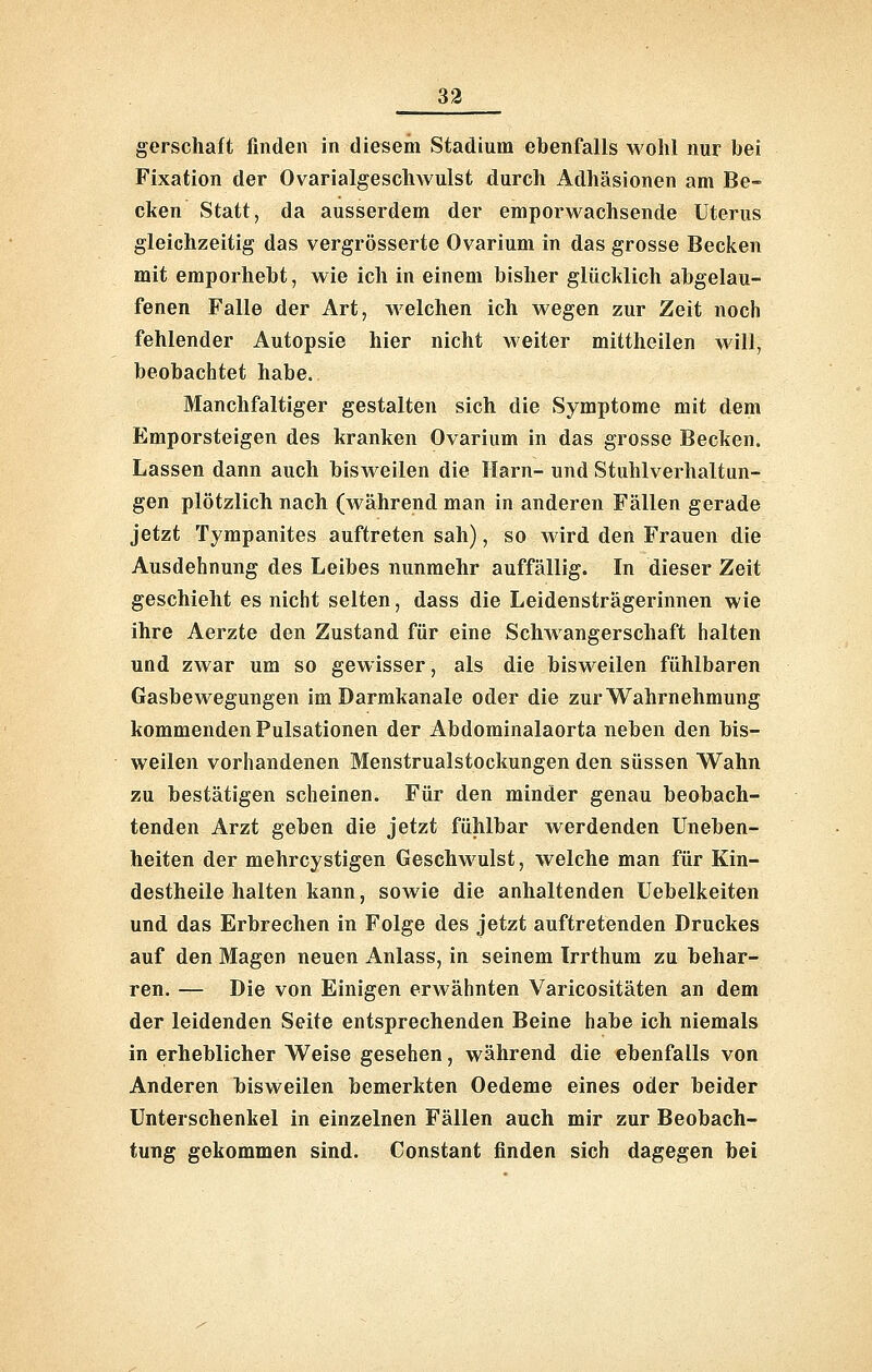 gerschaft finden in diesem Stadium ebenfalls wohl nur bei Fixation der Ovarialgesclnvulst durch Adhäsionen am Be- cken Statt, da ausserdem der emporwachsende Uterus gleichzeitig das vergrösserte Ovarium in das grosse Becken mit emporhebt, wie ich in einem bisher glücklich abgelau- fenen Falle der Art, welchen ich wegen zur Zeit noch fehlender Autopsie hier nicht weiter mittheilen will, beobachtet habe. Manchfaltiger gestalten sich die Symptome mit dem Emporsteigen des kranken Ovarium in das grosse Becken. Lassen dann auch bisweilen die Harn- und Stuhlverhaltun- gen plötzlich nach (während man in anderen Fällen gerade jetzt Tympanites auftreten sah), so wird den Frauen die Ausdehnung des Leibes nunmehr auffällig. In dieser Zeit geschieht es nicht selten, dass die Leidensträgerinnen wie ihre Aerzte den Zustand für eine SchAvangerschaft halten und zwar um so gewisser, als die bisweilen fühlbaren Gasbewegungen im Darmkanale oder die zur Wahrnehmung kommenden Pulsationen der Abdominalaorta neben den bis- weilen vorhandenen Menstrualstockungen den süssen Wahn zu bestätigen scheinen. Für den minder genau beobach- tenden Arzt geben die jetzt fühlbar werdenden Uneben- heiten der mehrcystigen Geschwulst, welche man für Kin- destheile halten kann, sowie die anhaltenden Uebelkeiten und das Erbrechen in Folge des jetzt auftretenden Druckes auf den Magen neuen Anlass, in seinem Irrthum zu behar- ren. — Die von Einigen erwähnten Varicositäten an dem der leidenden Seite entsprechenden Beine habe ich niemals in erheblicher Weise gesehen, während die ebenfalls von Anderen bisweilen bemerkten Oedeme eines oder beider Unterschenkel in einzelnen Fällen auch mir zur Beobach- tung gekommen sind. Constant finden sich dagegen bei