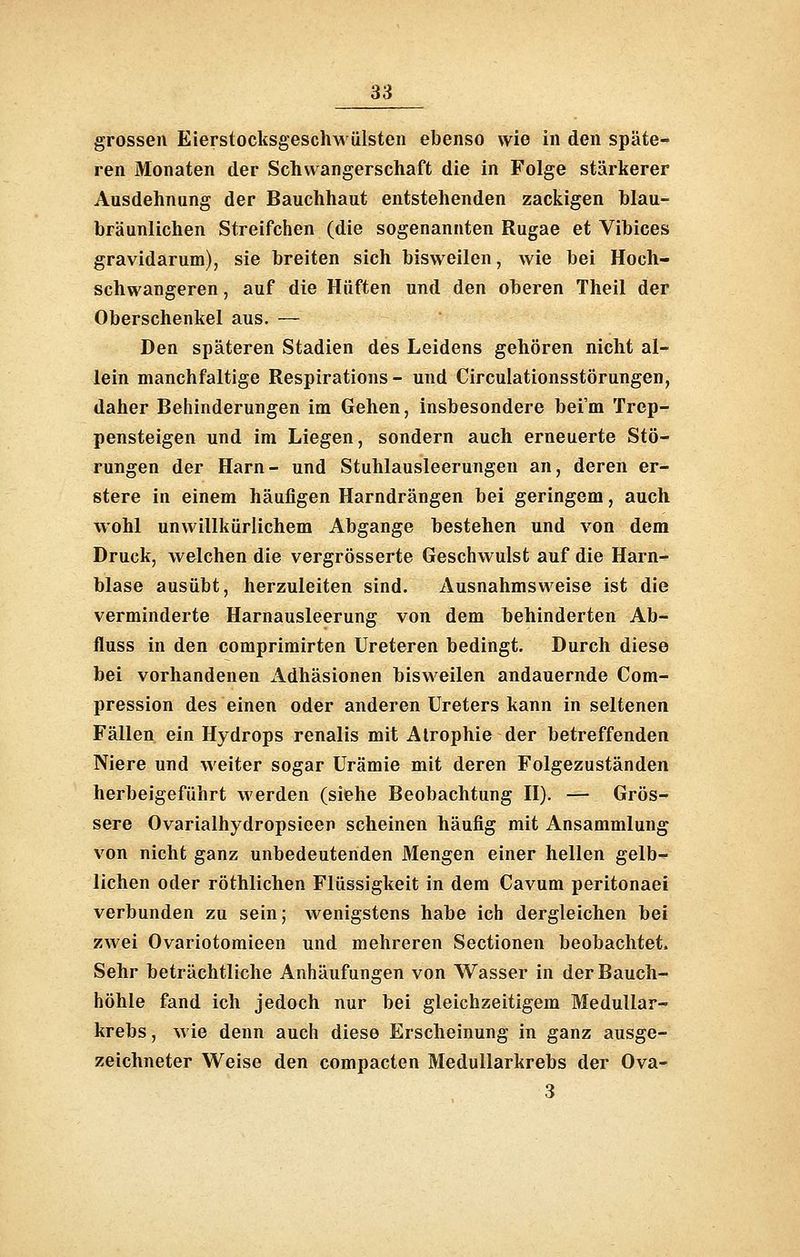 grossen EierstocksgescliMÜlsten ebenso wie in den späte- ren Monaten der Schwangerschaft die in Folge stärkerer Ausdehnung der Bauchhaut entstehenden zackigen blau- bräunlichen Streifchen (die sogenannten Rugae et Vibices gravidarum), sie breiten sich bisweilen, wie bei Hoch- schwangeren , auf die Hüften und den oberen Theil der Oberschenkel aus. — Den späteren Stadien des Leidens gehören nicht al- lein manchfaltige Respirations - und Circulationsstörungen, daher Behinderungen im Gehen, insbesondere bei'm Trep- pensteigen und im Liegen, sondern auch erneuerte Stö- rungen der Harn- und Stuhlausleerungen an, deren er- stere in einem häufigen Harndrängen bei geringem, auch wohl unwillkürlichem Abgange bestehen und von dem Druck, welchen die vergrösserte Geschwulst auf die Harn- blase ausübt, herzuleiten sind. Ausnahmsweise ist die verminderte Harnausleerung von dem behinderten Ab- fluss in den comprimirten Ureteren bedingt. Durch diese bei vorhandenen Adhäsionen bisweilen andauernde Com- pression des einen oder anderen Ureters kann in seltenen Fällen ein Hydrops renalis mit Atrophie der betreffenden Niere und weiter sogar Urämie mit deren Folgezuständen herbeigeführt werden (siehe Beobachtung H). — Grös- sere Ovarialhydropsieen scheinen häufig mit Ansammlung von nicht ganz unbedeutenden Mengen einer hellen gelb- lichen oder röthlichen Flüssigkeit in dem Cavum peritonaei verbunden zu sein; wenigstens habe ich dergleichen bei zwei Ovariotomieen und mehreren Sectionen beobachtet. Sehr beträchtliche Anhäufungen von Wasser in der Bauch- höhle fand ich jedoch nur bei gleichzeitigem Medullar- krebs, wie denn auch diese Erscheinung in ganz ausge- zeichneter Weise den compacten Medullarkrebs der Ova- 3
