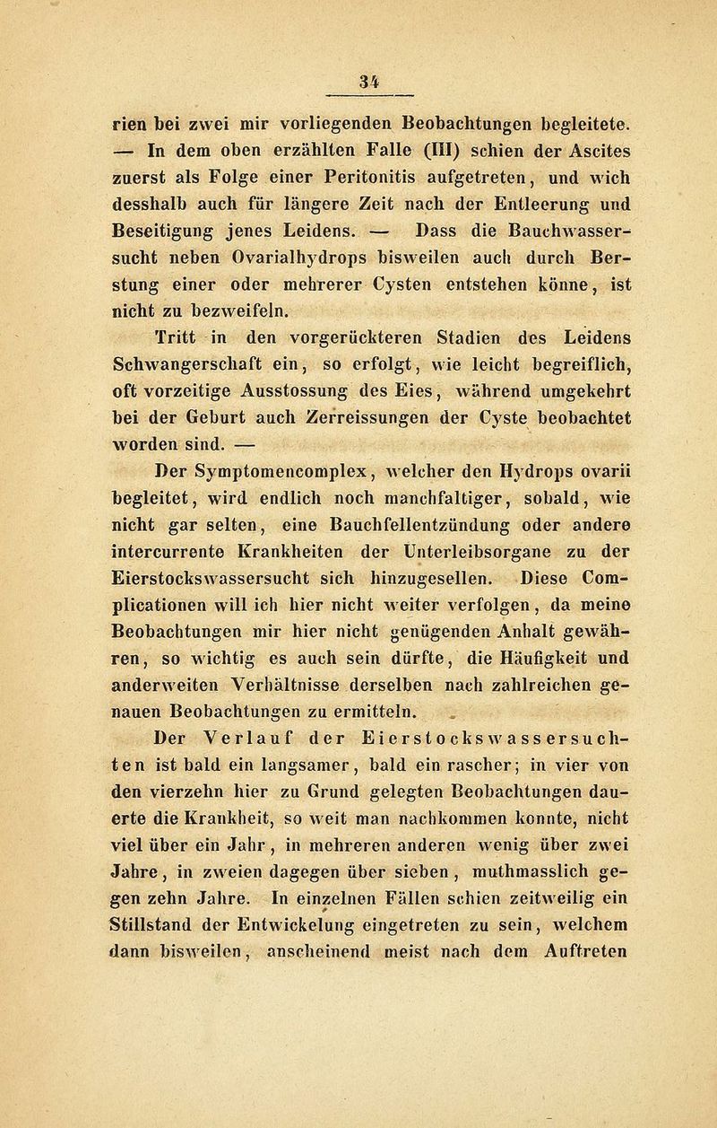 rien bei zwei mir vorliegenden Beobachtungen begleitete. — In dem oben erzählten Falle (III) schien der Ascites zuerst als Folge einer Peritonitis aufgetreten, und wich desshalb auch für längere Zeit nach der Entleerung und Beseitigung jenes Leidens. — Dass die Bauchwasser-' sucht neben Ovarialhydrops bisweilen auch durch Ber- stung einer oder mehrerer Cysten entstehen könne, ist nicht zu bezweifeln. Tritt in den vorgerückteren Stadien des Leidens Schwangerschaft ein, so erfolgt, wie leicht begreiflich, oft vorzeitige Ausstossung des Eies, während umgekehrt bei der Geburt auch Zerreissungen der Cyste beobachtet worden sind. — Der Symptomencomplex, Avelcher den Hydrops ovarii begleitet, wird endlich noch manchfaltiger, sobald, wie nicht gar selten, eine Bauchfellentzündung oder andere intercurrente Krankheiten der Unterleibsorgane zu der Eierstockswassersucht sich hinzugesellen. Diese Com- plicationen will ich hier nicht weiter verfolgen, da meine Beobachtungen mir hier nicht genügenden Anhalt gewäh- ren, so wichtig es auch sein dürfte, die Häufigkeit und anderweiten Verhältnisse derselben nach zahlreichen ge- nauen Beobachtungen zu ermitteln. Der Verlauf der Eierstocks wassersuch- ten ist bald ein langsamer, bald ein rascher; in vier von den vierzehn hier zu Grund gelegten Beobachtungen dau- erte die Krankheit, so weit man nachkommen konnte, nicht viel über ein Jahr , in mehreren anderen wenig über zwei Jahre, in zweien dagegen über sieben , muthmasslich ge- gen zehn Jahre. In einzelnen Fällen schien zeitweilig ein Stillstand der Entwickelung eingetreten zu sein, welchem dann bisweilen, anscheinend meist nach dem Auftreten