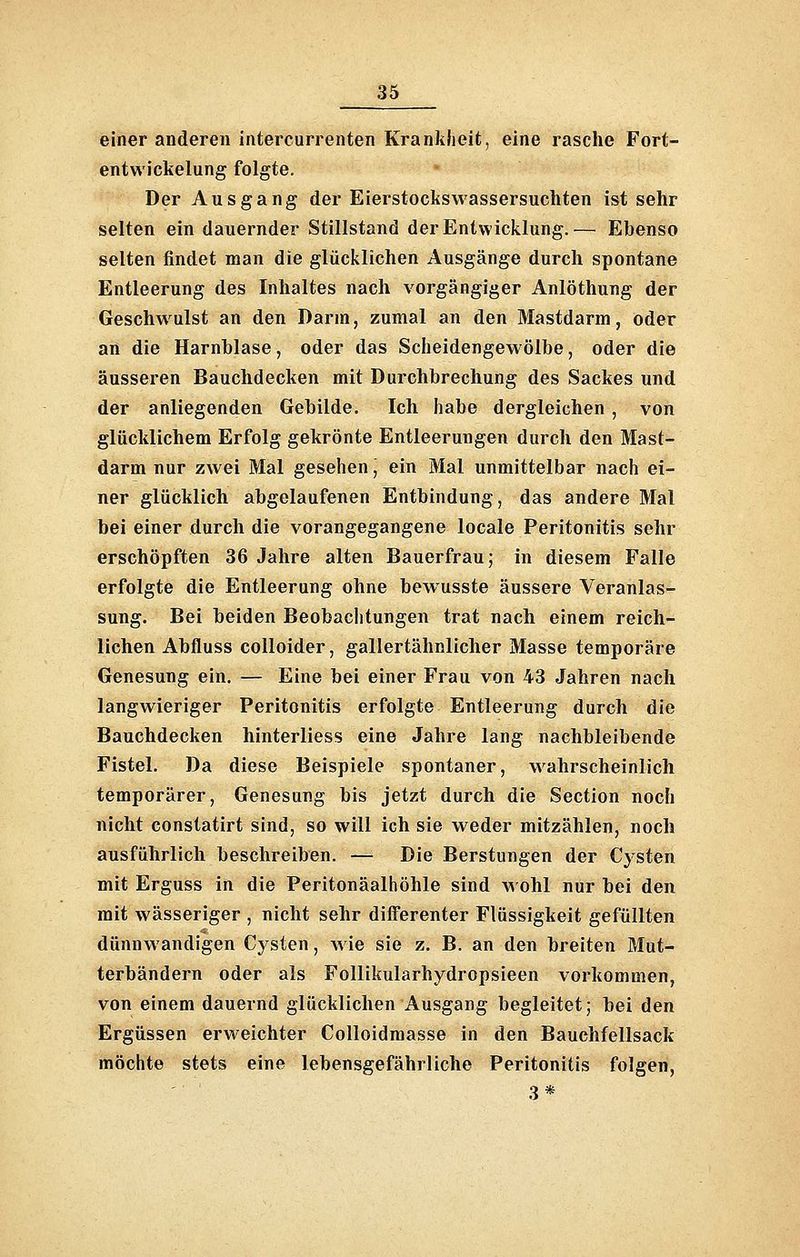 einer anderen intercurrenten Kranklieit, eine rasche Fort- entwickelung folgte. Der Ausgang der Eierstockswassersuchten ist sehr selten ein dauernder Stillstand der Entwicklung.— Ebenso selten findet man die glücklichen Ausgänge durch spontane Entleerung des Inhaltes nach vorgängiger Anlöthung der Geschwulst an den Dann, zumal an den Mastdarm, oder an die Harnblase, oder das Scheidengewölbe, oder die äusseren Bauchdecken mit Durchbrechung des Sackes und der anliegenden Gebilde. Ich habe dergleichen, von glücklichem Erfolg gekrönte Entleerungen durch den Mast- darm nur zwei Mal gesehen, ein Mal unmittelbar nach ei- ner glücklich abgelaufenen Entbindung, das andere Mal bei einer durch die vorangegangene locale Peritonitis sehr erschöpften 36 Jahre alten Bauerfrau; in diesem Falle erfolgte die Entleerung ohne bewusste äussere Veranlas- sung. Bei beiden Beobaclitungen trat nach einem reich- lichen Abfluss colloider, gallertähnlicher Masse temporäre Genesung ein. — Eine bei einer Frau von 43 Jahren nach langwieriger Peritonitis erfolgte Entleerung durch die Bauchdecken hinterliess eine Jahre lang nachbleibende Fistel. Da diese Beispiele spontaner, wahrscheinlich temporärer, Genesung bis jetzt durch die Section noch nicht constatirt sind, so will ich sie weder mitzählen, noch ausführlich beschreiben. — Die Berstungen der Cysten mit Erguss in die Peritonäalhöhle sind wohl nur bei den mit wässeriger , nicht sehr differenter Flüssigkeit gefüllten dünnwandigen Cysten, Avie sie z. B. an den breiten Mut- terbändern oder als Follikularhydropsieen vorkommen, von einem dauernd glücklichen Ausgang begleitet; bei den Ergüssen erweichter Colloidmasse in den Bauchfellsack möchte stets eine lebensgefährliche Peritonitis folgen, 3*