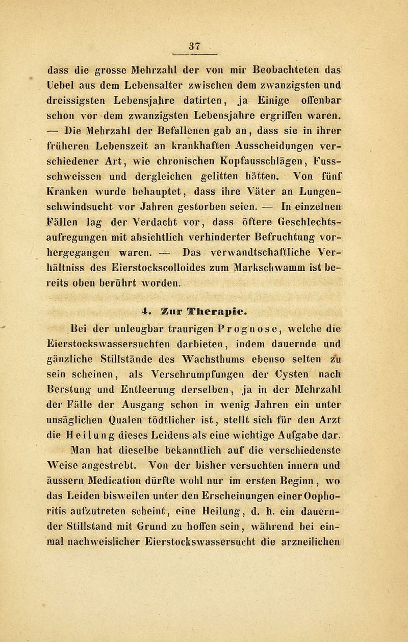dass die grosse Mehrzahl der von mir Beobachteten das Uebel aus dem Lebensalter zwischen dem zwanzigsten und dreissigsten Lebensjahre datirten, ja Einige offenbar schon vor dem zwanzigsten Lebensjahre ergriffen waren. — Die Mehrzahl der Befallenen gab an, dass sie in ihrer früheren Lebenszeit an krankhaften Ausscheidungen ver- schiedener Art, wie chronischen Kopfausschlägen, Fuss- schweissen und dergleichen gelitten hätten. Von fünf Kranken wurde behauptet, dass ihre Väter an Lungen- schwindsucht vor Jahren gestorben seien. — In einzelnen Fällen lag der Verdacht vor, dass öftere Geschlechts- aufregungen mit absichtlich verhinderter Befruchtung vor- hergegangen waren. — Das verwandtschaftliche Ver- hältniss des Eierstockscolloides zum Markschwamm ist be- reits oben berührt worden. 4. ^iiB* Tlier£i|iie. Bei der unleugbar traurigen Prognose, welche die Eierstockswassersuchten darbieten, indem dauernde und gänzliche Stillstände des Wachsthums ebenso selten zu sein scheinen, als Verschrumpfungen der Cysten nach Berstung und Entleerung derselben, ja in der Mehrzahl der Fälle der Ausgang schon in wenig Jahren ein unter unsäglichen Qualen tödtlicher ist, stellt sich für den Arzt die Heilung dieses Leidens als eine wichtige Aufgabe dar. Man hat dieselbe bekanntlich auf die verschiedenste Weise angestrebt. Von der bisher versuchten Innern und äussern Medication dürfte wohl nur im ersten Beginn, wo das Leiden bisAveilen unter den Erscheinungen einer Ooplio- ritis aufzutreten scheint, eine Heilung, d. h. ein dauern- der Stillstand mit Grund zu hoffen sein, während bei ein- mal nachweislicher Eierstockswassersucht die arzneilichen