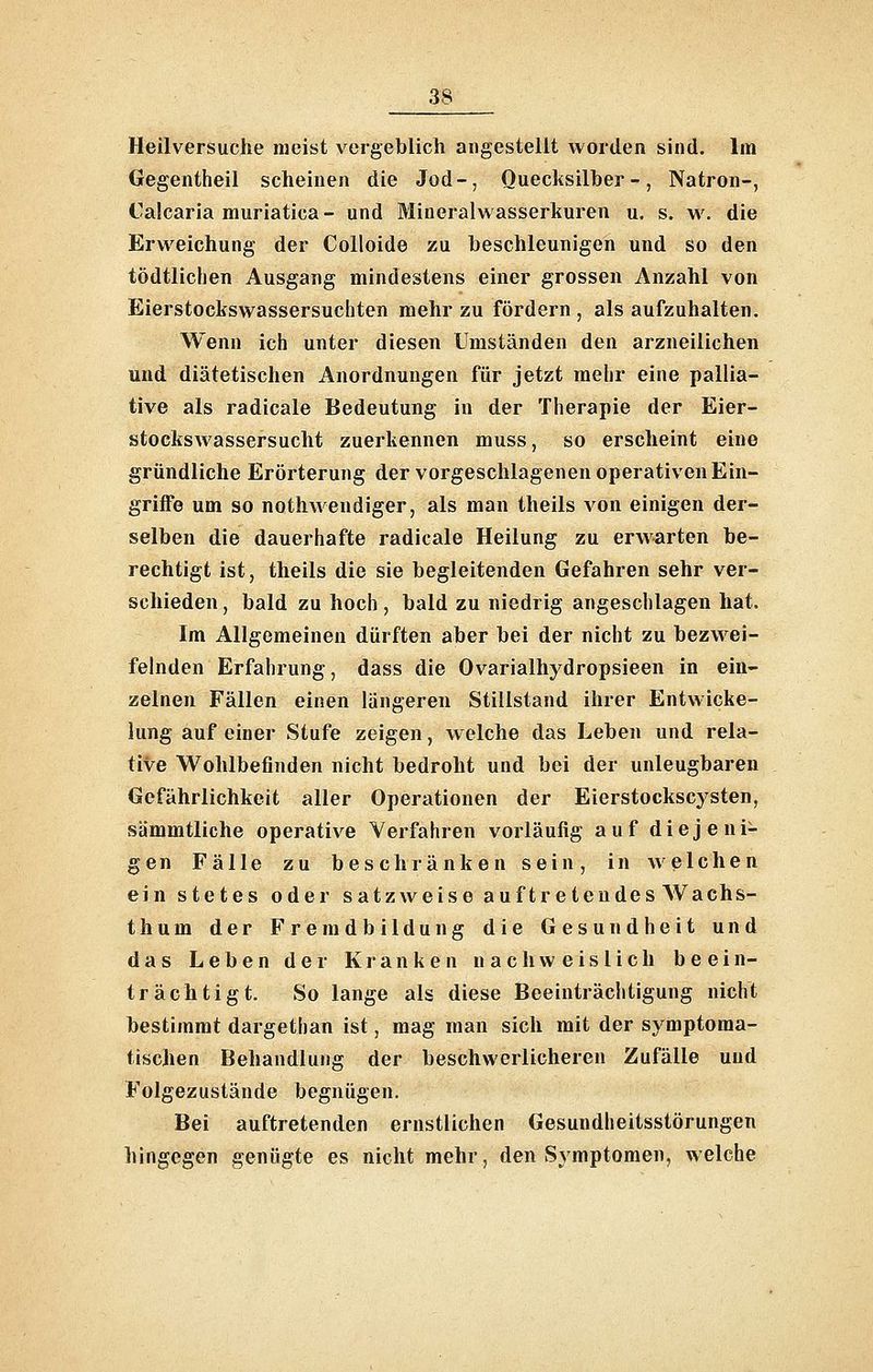Heilversuche meist vergeblich angestellt worden sind. Im Gegentheil scheinen die Jod-, Quecksilher-, Natron-, Calcaria muriatica- und Mineralwasserkuren u. s. w. die Erweichung der Colloide zu beschleunigen und so den tödtlichen Ausgang mindestens einer grossen Anzahl von Eierstockswassersuchten mehr zu fördern , als aufzuhalten. Wenn ich unter diesen Umständen den arzneilichen und diätetischen Anordnungen für jetzt mehr eine pallia- tive als radicale Bedeutung in der Therapie der Eier- stockswassersucht zuerkennen muss, so erscheint eine gründliche Erörterung der vorgeschlagenen operativen Ein- griife um so nothwendiger, als man theils von einigen der- selben die dauerhafte radicale Heilung zu erwarten be- rechtigt ist, theils die sie begleitenden Gefahren sehr ver- schieden , bald zu hoch, bald zu niedrig angeschlagen hat. Im Allgemeinen dürften aber bei der nicht zu bezwei- felnden Erfahrung, dass die Ovarialhydropsieen in ein- zelnen Fällen einen längeren Stillstand ihrer Entwicke- lung auf einer Stufe zeigen, welche das Leben und rela- tive Wohlbefinden nicht bedroht und bei der unleugbaren Gefährlichkeit aller Operationen der Eierstockscysten, sämmtliche operative Verfahren vorläufig auf diejeni- gen Fälle zu beschränken sein, in welchen ein stetes oder satzweise auf tretendes AVachs- thum der Freradbildung die Gesundheit und das Leben der Kranken nachweislich beein- trächtigt. So lange als diese Beeinträchtigung nicht bestimmt dargethan ist, mag man sich mit der symptoma- tischen Behandlung der beschwerlicheren Zufälle und Folgezustände begnügen. Bei auftretenden ernstlichen Gesundheitsstörungen hingegen genügte es nicht mehr, den Symptomen, welche