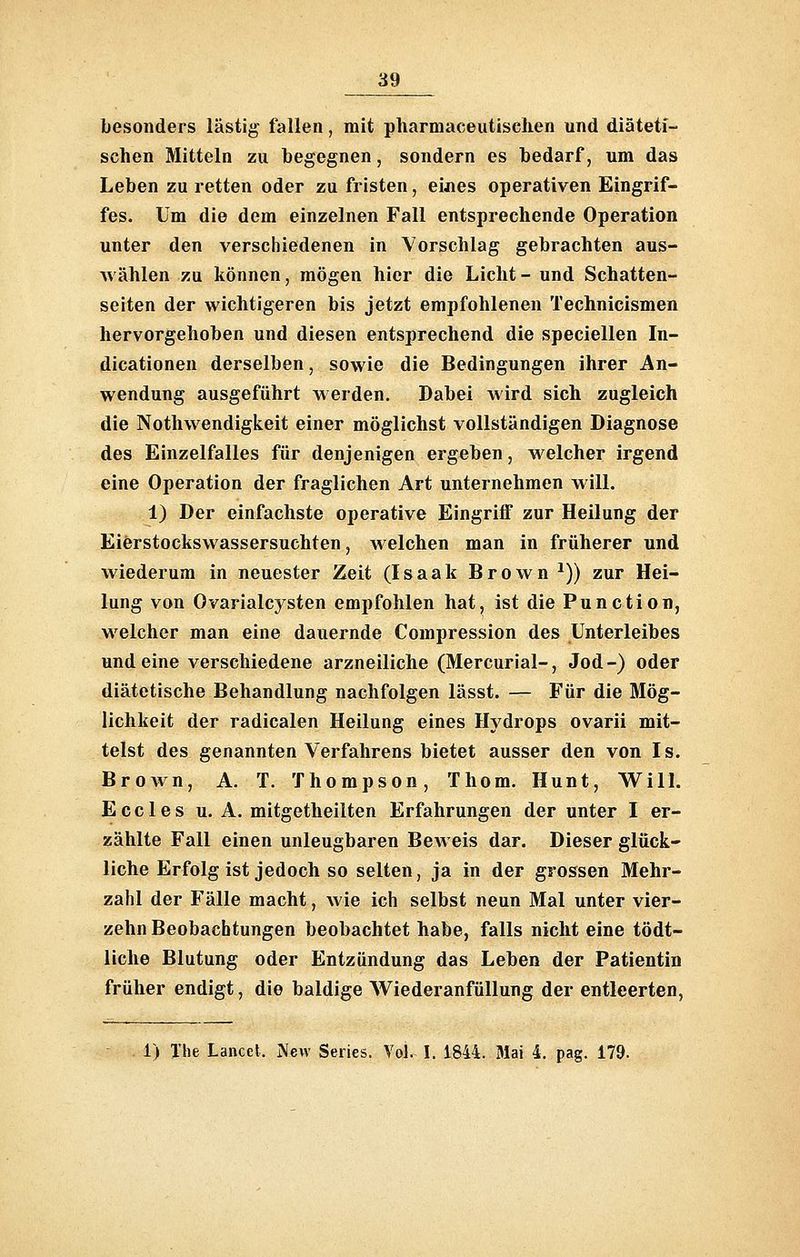 besonders lästig fallen, mit pharmaceutischen und diäteti- schen Mitteln zu begegnen, sondern es bedarf, um das Leben zu retten oder zq fristen, eijies operativen Eingrif- fes. Um die dem einzelnen Fall entsprechende Operation unter den verschiedenen in Vorschlag gebrachten aus- wählen zu können, mögen hier die Licht- und Schatten- seiten der wichtigeren bis jetzt empfohlenen Technicismen hervorgehoben und diesen entsprechend die speciellen In- dicationen derselben, sowie die Bedingungen ihrer An- wendung ausgeführt werden. Dabei wird sich zugleich die Notluvendigkeit einer möglichst vollständigen Diagnose des Einzelfalles für denjenigen ergeben, w^elcher irgend eine Operation der fraglichen Art unternehmen will. 1) Der einfachste operative Eingriff zur Heilung der Eierstockswassersuchten, welchen man in früherer und wiederum in neuester Zeit (Isaak Brown ^)) zur Hei- lung von Ovarialcjsten empfohlen hat, ist die Function, welcher man eine dauernde Compression des Unterleibes und eine verschiedene arzneiliche (Mercurial-, Jod-) oder diätetische Behandlung nachfolgen lässt. — Für die Mög- lichkeit der radicalen Heilung eines Hydrops ovarii mit- telst des genannten Verfahrens bietet ausser den von Is. BroAvn, A. T. Thompson, Thom. Hunt, Will. E c c 1 e s u. A. mitgetheilten Erfahrungen der unter I er- zählte Fall einen unleugbaren Beweis dar. Dieser glück- liche Erfolg ist jedoch so selten, ja in der grossen Mehr- zahl der Fälle macht, wie ich selbst neun Mal unter vier- zehn Beobachtungen beobachtet habe, falls nicht eine tödt- liche Blutung oder Entzündung das Leben der Patientin früher endigt, die baldige VS^iederanfüllung der entleerten, 1) Xhe Lanccl. IVevv Series. Vol. I. 1844. Mai 4. pag. 179.