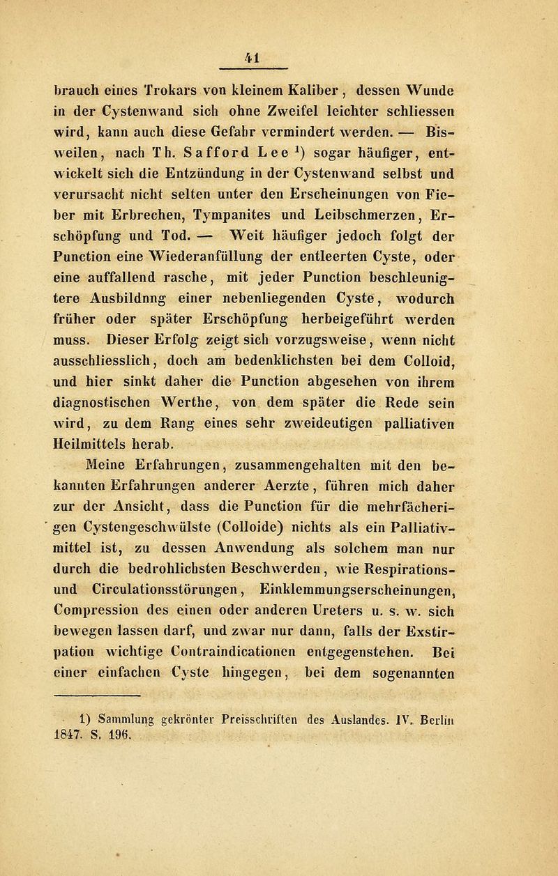 brauch eines Trokars von kleinem Kaliber , dessen Wunde in der Cystenwand sich ohne Zweifel leichter schliessen wird, kann auch diese Gefahr vermindert werden. — Bis- weilen, nach Th. Safford Lee ^) sogar häufiger, ent- wickelt sich die Entzündung in der Cystenwand selbst und verursacht nicht selten unter den Erscheinungen von Fie- ber mit Erbrechen, Tympanites und Leibschmerzen, Er- schöpfung und Tod. — Weit häufiger jedoch folgt der Function eine Wiederanfüllung der entleerten Cyste, oder eine auffallend rasche, mit jeder Function beschleunig- tere Ausbildung einer nebenliegenden Cyste, wodurch früher oder später Erschöpfung herbeigeführt werden muss. Dieser Erfolg zeigt sich vorzugsweise, wenn nicht ausschliesslich, doch am bedenklichsten bei dem CoUoid, und hier sinkt daher die Function abgesehen von ihrem diagnostischen Werthe, von dem später die Rede sein wird, zu dem Rang eines sehr zweideutigen palliativen Heilmittels herab. Meine Erfahrungen, zusammengehalten mit den be- kannten Erfahrungen anderer Aerzte, führen mich daher zur der Ansicht, dass die Function für die mehrfächeri- gen Cystengeschwülste (Colloide) nichts als ein Palliativ- mittel ist, zu dessen Anwendung als solchem man nur durch die bedrohlichsten Beschwerden, wie Respirations- und Circulationsstöruiigen, Einklemmungserscheinungen, Compression des einen oder anderen Ureters u. s. w. sich bewegen lassen darf, und zwar nur dann, falls der Exstir- pation wichtige Contraindicationen entgegenstehen. Bei einer einfachen Cyste hingegen, bei dem sogenannten 1) Sammlung geklönter Preisschriflen des Auslandes. IV., Bedin 1847. S. 196.