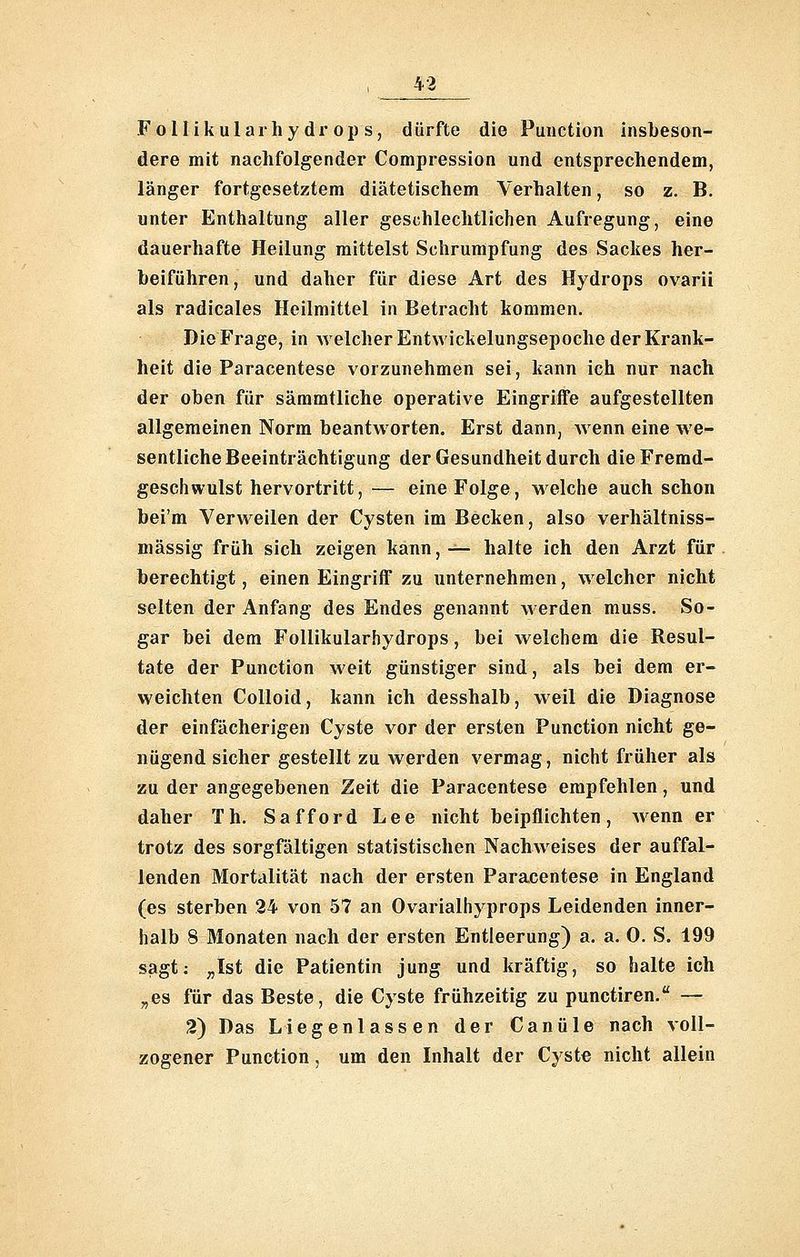 Follikularhydrops, dürfte die Function insbeson- dere mit nachfolgender Compression und entsprechendem, länger fortgesetztem diätetischem Verhalten, so z. B. unter Enthaltung aller geschlechtlichen Aufregung, eine dauerhafte Heilung mittelst Schrumpfung des Sackes her- beiführen, und daher für diese Art des Hydrops ovarii als radicales Heilmittel in Betracht kommen. Die Frage, in welcher Entwickelungsepoche der Krank- heit die Paracentese vorzunehmen sei, kann ich nur nach der oben für sämmtliche operative Eingriffe aufgestellten allgemeinen Norm beantworten. Erst dann, wenn eine we- sentliche Beeinträchtigung der Gesundheit durch die Fremd- geschwulst hervortritt,— eine Folge, welche auch schon bei'm Verweilen der Cysten im Becken, also verhältniss- mässig früh sich zeigen kann, — halte ich den Arzt für berechtigt, einen Eingriff zu unternehmen, welcher nicht selten der Anfang des Endes genannt werden muss. So- gar bei dem Follikularhydrops, bei welchem die Resul- tate der Function weit günstiger sind, als bei dem er- weichten Colloid, kann ich desshalb, weil die Diagnose der einfächerigen Cyste vor der ersten Function nicht ge- nügend sicher gestellt zu werden vermag, nicht früher als zu der angegebenen Zeit die Paracentese empfehlen, und daher Th. Safford Lee nicht beipflichten, Avenn er trotz des sorgfältigen statistischen Nachweises der auffal- lenden Mortalität nach der ersten Paracentese in England (es sterben 24 von 57 an Ovarialhyprops Leidenden inner- halb 8 Monaten nach der ersten Entleerung) a. a. 0. S. 199 sagt; „Ist die Patientin jung und kräftig, so halte ich „es für das Beste, die Cyste frühzeitig zu punctiren. — 2) Das Liegenlassen der Canüle nach voll- zogener Function, um den Inhalt der Cyste nicht allein