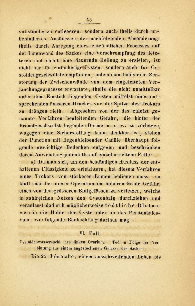 vollständig zu entleeeren, sondern auch theils durch un- behindertes Ausfliessen der nachfolgenden Absonderung, theils durch Anregung eines entzündlichen Processes auf der Innenwand des Sackes eine Verschrumpfung des letz- teren und somit eine dauernde Heilung zu erzielen, ist nicht nur für einfächerige Cysten, sondern auch für Cy- stoidengeschwülste empfohlen, indem man theils eine Zer- störung der Zwischenwände von dem eingeleiteten Ver- jauchungsprocesse erwartete, theils die nicht unmittelbar unter dem Einstich liegenden Cysten mittelst eines ent- sprechenden äusseren Druckes vor die Spitze des Trokars zu drängen rieth. Abgesehen von der das zuletzt ge- nannte Verfahren begleitenden Gefahr, die hinter der Fremdgeschwulst liegenden Därme u. s. w. zu verletzen, wogegen eine Sicherstellung kaum denkbar ist, stehen der Function mit liegenbleibender Canüle überhaupt fol- gende gewichtige Bedenken entgegen und beschränken deren Anwendung jedenfalls auf einzelne seltene Fälle: «) Da man sich, um den beständigen Ausfluss der ent- haltenen Flüssigkeit zu erleichtern, bei diesem Verfahren eines Trokars von stärkeren Lumen bedienen muss, so läuft man bei dieser Operation im höheren Grade Gefahr, eines von den grösseren Blutgefässen zu verletzen, welche in zahlreichen Netzen den Cystenbalg durchziehen und veranlasst dadurch möglicherweise tödtlicheBlutun- g e n in die Höhle der Cyste oder in das Peritonäalca- vum, wie folgende Beobachtung darthun mag. \I. Fall. Cystoidemvassersucht des linken Ovarium. Tod in Folge der Ver- blutung aus einem angestochenen Gefässe des Sackes. Die 25 Jahre alte, einem ausschweifenden Leben bis