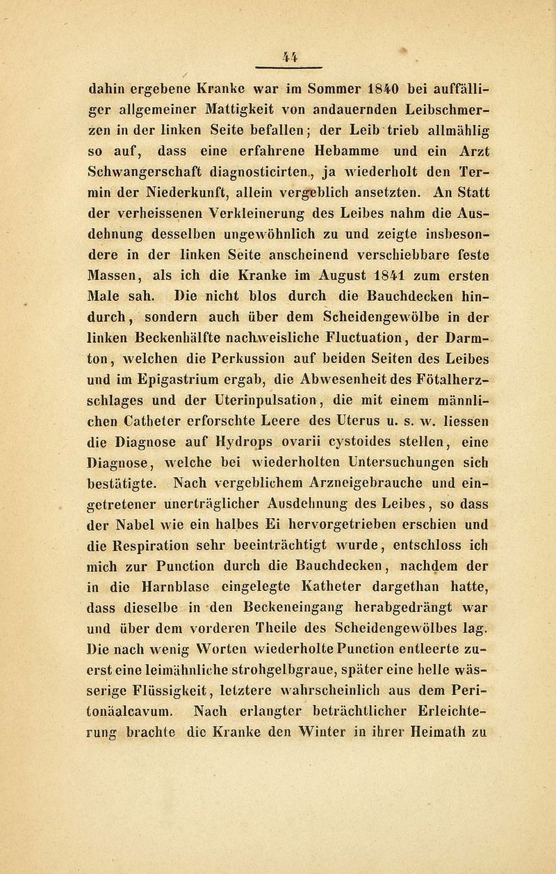 4^ dahin ergebene Kranke war im Sommer 1840 bei auffälli- ger allgemeiner Mattigkeit von andauernden Leibschmer- zen in der linken Seite befallen; der Leib trieb allmählig so auf, dass eine erfahrene Hebamme und ein Arzt Schwangerschaft diagnosticirten, ja wiederholt den Ter- rain der Niederkunft, allein vergeblich ansetzten. An Statt der verheissenen Verkleinerung des Leibes nahm die Aus- dehnung desselben ungewöhnlich zu und zeigte insbeson- dere in der linken Seite anscheinend verschiebbare feste Massen, als ich die Kranke im August 1841 zum ersten Male sah. Die nicht hlos durch die Bauchdecken hin- durch , sondern auch über dem Scheidengewölbe in der linken Beckenhälfte nachweisliche Fluctuation, der Darm- ton, welchen die Perkussion auf beiden Seiten des Leibes und im Epigastrium ergab, die Abwesenheit des Fötalherz- schlages und der Uterinpulsation, die mit einem männli- chen Catheter erforschte Leere des Uterus u. s. w. Hessen die Diagnose auf Hydrops ovarii cystoides stellen, eine Diagnose, welche bei wiederholten Untersuchungen sich bestätigte. Nach vergeblichem Arzneigebrauche und ein- getretener unerträglicher Ausdehnung des Leibes, so dass der Nabel wie ein halbes Ei hervorgetrieben erschien und die Respiration sehr beeinträchtigt w urde, entschloss ich mich zur Function durch die Bauchdecken, nachdem der in die Harnblase eingelegte Katheter dargethan hatte, dass dieselbe in den Beckeneingang herabgedrängt war und über dem vorderen Theile des Scheidengewölbes lag. Die nach wenig Worten wiederholte Function entleerte zu- erst eine leimähnliche strohgelbgraue, später eine helle wäs- serige Flüssigkeit, letztere wahrscheinlich aus dem Feri- tonäalcavum. Nach erlangter beträchtlicher Erleichte- rung brachte die Kranke den Winter in ihrer Heimath zu