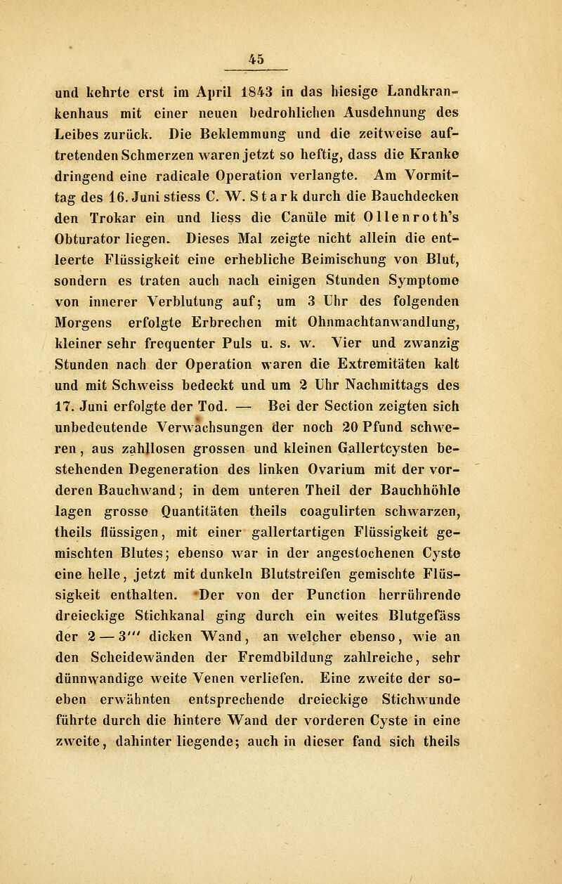 und kehrte erst im April 1843 in das hiesige Landkran- kenhaus mit einer neuen bedrohlichen Ausdehnung des Leibes zurück. Die Beklemmung und die zeitweise auf- tretenden Schmerzen waren jetzt so heftig, dass die Kranke dringend eine radicale Operation verlangte. Am Vormit- tag des 16. Juni stiess C. W. Stark durch die Bauchdecken den Trokar ein und Hess die Canüle mit Ollenroth's Obturator liegen. Dieses Mal zeigte nicht allein die ent- leerte Flüssigkeit eine erhebliche Beimischung von Blut, sondern es traten auch nach einigen Stunden Symptome von innerer Verblutung auf; um 3 Uhr des folgenden Morgens erfolgte Erbrechen mit Ohnmachtanwandlung, kleiner sehr frequenter Puls u. s. w. Vier und zwanzig Stunden nach der Operation waren die Extremitäten kalt und mit Schweiss bedeckt und um 2 Uhr Nachmittags des 17. Juni erfolgte der Tod. — Bei der Section zeigten sich unbedeutende Verwachsungen der noch 20 Pfund schwe- ren , aus zahllosen grossen und kleinen Gallertcysten be- stehenden Degeneration des linken Ovarium mit der vor- deren Bauchwand; in dem unteren Theil der Bauchhöhle lagen grosse Quantitäten theils coagulirten schwarzen, theils flüssigen, mit einer gallertartigen Flüssigkeit ge- mischten Blutes; ebenso war in der angestochenen Cyste eine helle, jetzt mit dunkeln Blutstreifen gemischte Flüs- sigkeit enthalten. 'Der von der Function herrührende dreieckige Stichkanal ging durch ein weites Blutgefäss der 2 — 3' dicken Wand, an welcher ebenso, wie an den Scheidewänden der Fremdbildung zahlreiche, sehr dünnwandige weite Venen verliefen. Eine zweite der so- eben erwähnten entsprechende dreieckige Stichwunde führte durch die hintere Wand der vorderen Cyste in eine zweite, dahinter liegende; auch in dieser fand sich theils