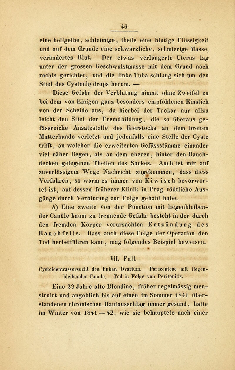 eine hellgelbe, schleimige, theils eine blutige Flüssigkeit und auf dem Grunde eine schwärzliche, schmierige Masse, verändertes Blut. Der etwas verlängerte Uterus lag unter der grossen Geschwulstmasse mit dem Grund nach rechts gerichtet, und die linke Tuba schlang sich um den Stiel des Cystenhydrops herum. — Diese Gefahr der Verblutung nimmt ohne Zweifel zu bei dem von Einigen ganz besonders empfohlenen Einstich von der Scheide aus, da hierbei der Trokar nur allzu leicht den Stiel der Fremdbildung, die so überaus ge- fässreiche Ansatzstelle des Eierstocks an dem breiten Mutterbande verletzt und jedenfalls eine Stelle der Cyste trifft, an welcher die erweiterten Gefässstämme einander viel näher liegen, als an dem oberen, hinter den Bauch- decken gelegenen Theilen des Sackes. Auch ist mir auf zuverlässigem Wege Nachricht zugekommen, dass diess Verfahren, so vkarm es immer von Ki wisch bevor wer- tet ist, auf dessen früherer Klinik in Prag tödtliche Aus- gänge durch Verblutung zur Folge gehabt habe. 6) Eine zweite von der Function mit liegenbleiben- der Canüle kaum zu trennende Gefahr besteht in der durch den fremden Körper verursachten Entzündung des Bauchfells. Dass auch diese Folge der Operation den Tod herbeiführen kann, mag folgendes Beispiel beweisen. VII. Fall. Cystoidenwassersucht des linken Ovarium. Paracentese mit liegen- bleibender Canüle. Tod in Folge von Peritonitis. Eine 22 Jahre alte Blondine, früher regelmässig men- struirt und angeblich bis auf einen im Sommer 1841 über- standenen chronischen Hautausschlag immer gesund, hatte im Winter von 1841—42, wie sie behauptete nach einer