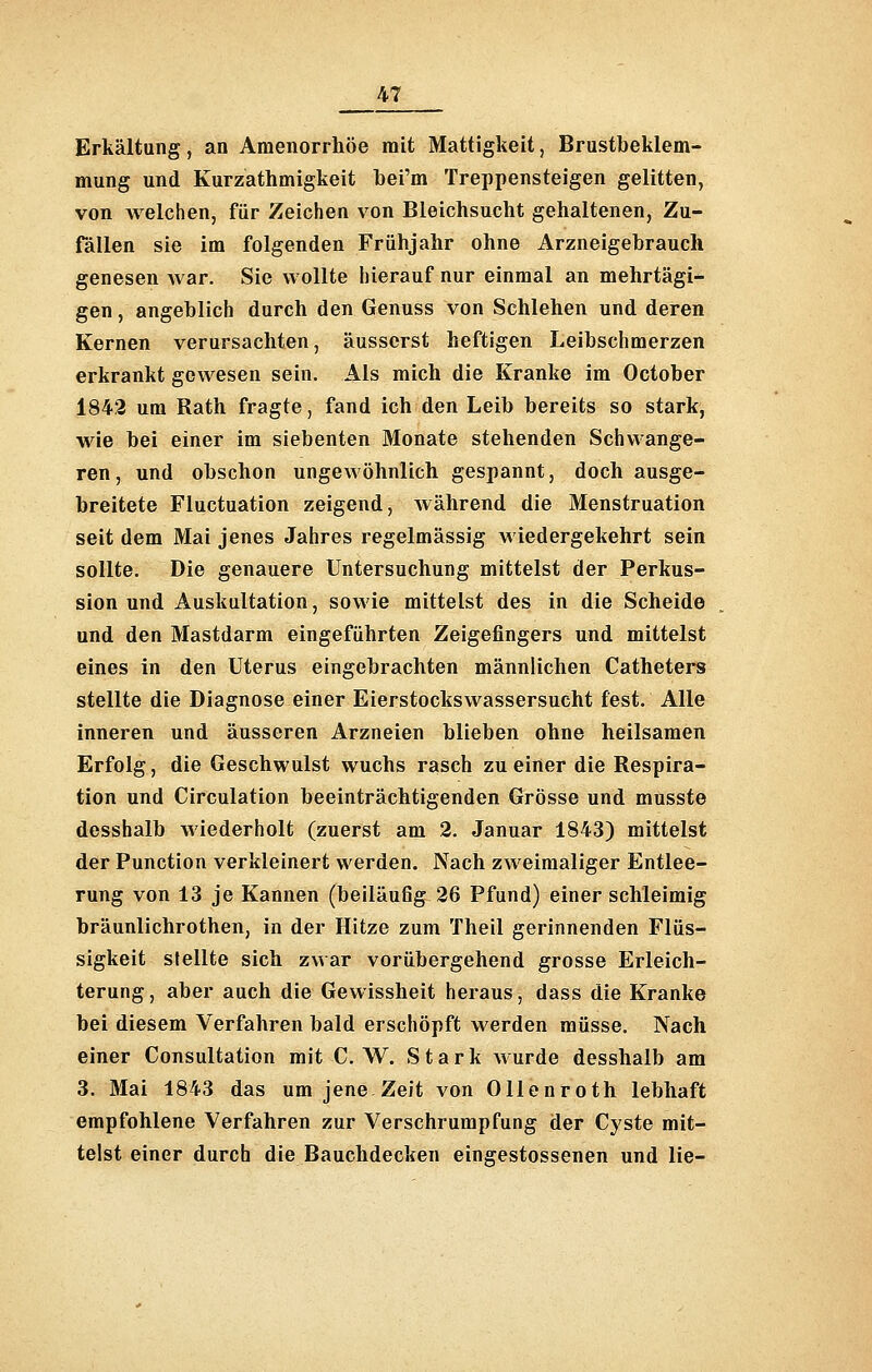 Erkältung, an Amenorrhoe mit Mattigkeit, Brustbeklem- mung und Kurzathmigkeit bei'm Treppensteigen gelitten, von welchen, für Zeichen von Bleichsucht gehaltenen, Zu- fällen sie im folgenden Frühjahr ohne Arzneigebraucli genesen war. Sie wollte hierauf nur einmal an mehrtägi- gen , angeblich durch den Genuss von Schlehen und deren Kernen verursachten, äusserst heftigen Leibschmerzen erkrankt gewesen sein. Als mich die Kranke im October 1842 um Rath fragte, fand ich den Leib bereits so stark, wie bei einer im siebenten Monate stehenden Schwange- ren, und obschon ungewöhnlich gespannt, doch ausge- breitete Fluctuation zeigend, während die Menstruation seit dem Mai jenes Jahres regelmässig wiedergekehrt sein sollte. Die genauere Untersuchung mittelst der Perkus- sion und Auskultation, sowie mittelst des in die Scheide und den Mastdarm eingeführten Zeigefingers und mittelst eines in den Uterus eingebrachten männlichen Catheters stellte die Diagnose einer Eierstocks Wassersucht fest. Alle inneren und äusseren Arzneien blieben ohne heilsamen Erfolg, die Geschwulst wuchs rasch zu einer die Respira- tion und Circulation beeinträchtigenden Grösse und musste desshalb wiederholt (zuerst am 2. Januar 1843) mittelst der Function verkleinert werden. Nach zweimaliger Entlee- rung von 13 je Kannen (beiläufig 26 Pfund) einer schleimig bräunlichrothen, in der Hitze zum Theil gerinnenden Flüs- sigkeit stellte sich zwar vorübergehend grosse Erleich- terung , aber auch die Gewissheit heraus, dass die Kranke bei diesem Verfahren bald erschöpft werden müsse. Nach einer Consultation mit C. W. Stark wurde desshalb am 3. Mai 1843 das um jene Zeit von Ollenroth lebhaft empfohlene Verfahren zur Verschrumpfung der Cyste mit- telst einer durch die Bauchdecken eingestossenen und lie-