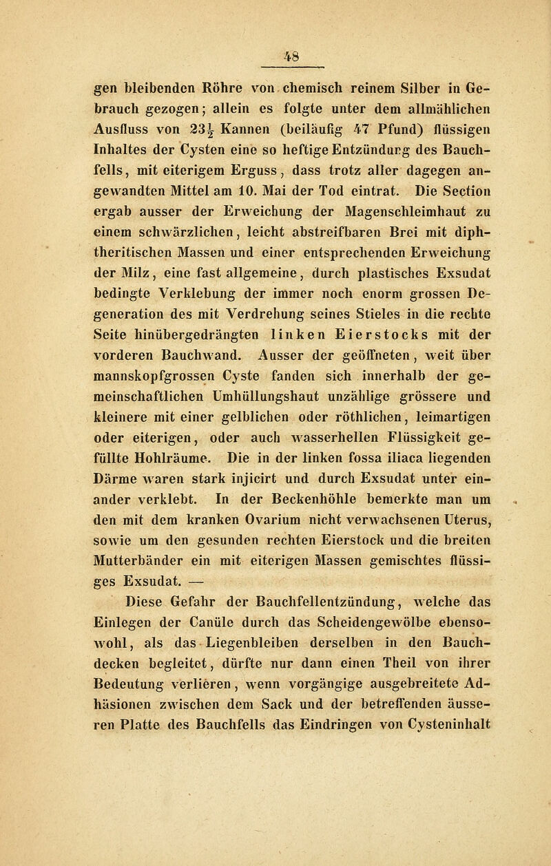 gen bleibenden Röhre von chemisch reinem Silber in Ge- brauch gezogen; allein es folgte unter dem allmählichen Ausfluss von 23^ Kannen (beiläufig 47 Pfund) flüssigen Inhaltes der Cysten eine so heftige Entzündurg des Bauch- fells , mit eiterigem Erguss, dass trotz aller dagegen an- gewandten Mittel am 10. Mai der Tod eintrat. Die Section ergab ausser der Erweichung der Magenschleimhaut zu einem schwärzlichen, leicht abstreifbaren Brei mit diph- theritischen Massen und einer entsprechenden Erweichung der Milz, eine fast allgemeine, durch plastisches Exsudat bedingte Verklebung der immer noch enorm grossen De- generation des mit Verdrehung seines Stieles in die rechte Seite hinübergedrängten linken Eierstocks mit der vorderen Bauchwand. Ausser der geöffneten, weit über mannskopfgrossen Cyste fanden sich innerhalb der ge- meinschaftlichen Umhüllungshaut unzählige grössere und kleinere mit einer gelblichen oder röthlichen, leimartigen oder eiterigen, oder auch wasserhellen Flüssigkeit ge- füllte Hohlräume. Die in der linken fossa iliaca liegenden Därme waren stark injicirt und durch Exsudat unter ein- ander verklebt. In der Beckenhöhle bemerkte man um den mit dem kranken Ovarium nicht verwachsenen Uterus, sowie um den gesunden rechten Eierstock und die breiten Mutterbänder ein mit eiterigen Massen gemischtes flüssi- ges Exsudat. — Diese Gefahr der Bauchfellentzündung, welche das Einlegen der Canüle durch das Scheidengewölbe ebenso- wohl , als das Liegenbleiben derselben in den Bauch- decken begleitet, dürfte nur dann einen Theil von ihrer Bedeutung verlieren, wenn vorgängige ausgebreitete Ad- häsionen zwischen dem Sack und der betrefi'enden äusse- ren Platte des Bauchfells das Eindringen von Cysteninhalt