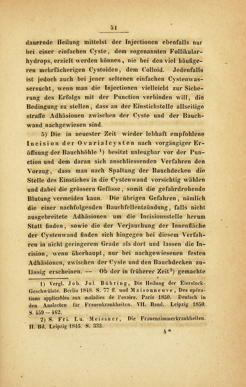 dauernde Heilung mittelst der Injectionen ebenfalls nur bei einer einfachen Cyste, dem sogenannten Follikular- hydrops, erzielt werden können, nie bei den viel häufige- ren mehrfächerigen Cystoiden, dem Colloid. Jedenfalls ist jedoch auch bei jener seltenen einfachen Cystenwas- sersucht, wenn man die Injectionen vielleicht zur Siche- rung des Erfolgs mit der Function verbinden will, die Bedingung zu stellen, dass an der Einstichstelle allseitige straffe Adhäsionen zwischen der Cyste und der Bauch- wand nachgewiesen sind. 5) Die in neuester Zeit wieder lebhaft empfohlene Incision der Ovarialcysten nach vorgängiger Er- öffnung der Bauchhöhle ^) besitzt unleugbar vor der Fun- ction und dem daran sich anschliessenden Verfahren den Vorzug, dass man nach Spaltung der Bauchdecken die Stelle des Einstiches in die Cystenwand vorsichtig wählen und dabei die grössern Gefässe, somit die gefahrdrohende Blutung vermeiden kann. Die übrigen Gefahren, nämlich die einer nachfolgenden Bauchfellentzündung, falls nicht ausgebreitete Adhäsionen um die Incisionsstelle herum Statt finden, sowie die der Verjauchung der Innenfläche der Cystenwand finden sich hingegen bei diesem Verfah- ren in nicht geringerem Grade als dort und lassen die In- cision, wenn überhaupt, nur bei nachgewiesenen festen Adhäsionen, zwischen der Cyste und den Bauchdecken zu- lässig erscheinen. — Ob der in früherer Zeit^) gemachte 1) Vergl. Joh. Jul. Bühring, Die Heilung der Eierstock- Geschwülsle. Berlin 1848. S. 77 ff. und 3Ia isonneu ve , Des Opera- tions applicables aux maladies de l'ovaire. Paris 1850. Deutsch in den Analccten für Frauenkrankheiten. VII. Band, Leipzig 1850. S. 459 - 462. 2) S. Fri. L u. 3Ieissncr, Die Frauenzimmerkrankheilen. ' 11. Bd. Leipzig 1845. S. 333. 4*