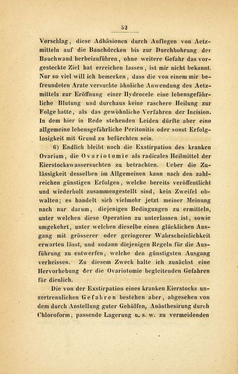 53 Vorschlag, diese Adhäsionen durch Auflegen von Aetz- mitteln auf die Bauchdecken bis zur Durchbohrung der Bauchwand herbeizuführen, ohne weitere Gefahr das vor- gesteckte Ziel hat erreichen lassen , ist mir nicht bekannt. Nur so viel will ich bemerken, dass die von einem mir be- freundeten Arzte versuchte ähnliche Anwendung des Aetz- mittels zur Eröffnung einer Ilydrocele eine lebensgefähr- liche Blutung und durchaus keine raschere Heilung zur Folge hatte, als das gewöhnliche Verfahren der Incision. In dem hier in Rede stehenden Leiden dürfte aber eine allgemeine lebensgefährliche Peritonitis oder sonst Erfolg- losigkeit mit Grund zu befürchten sein. 6) Endlich bleibt noch die Exstirpation des kranken Ovarium , die Ovariotomie als radicales Heilmittel der Eierstockswassersuchten zu betrachten. Ueber die Zu- lässigkeit desselben im Allgemeinen kann nach den zahl- reichen günstigen Erfolgen, w eiche bereits veröffentlicht und wiederholt zusammengestellt sind, kein Zweifel ob- walten; es handelt sich vielmehr jetzt meiner Meinung nach nur darum, diejenigen Bedingungen zu ermitteln, unter welchen diese Operation zu unterlassen ist, sowie umgekehrt, unter welchen dieselbe einen glücklichen Aus- gang mit grösserer oder geringerer Wahrscheinlichkeit erwarten lässt, und sodann diejenigen Regeln für die Aus- führung zu entwerfen, welche den günstigsten Ausgang verheissen. Zu diesem Zweck halte ich zunächst eine Hervorhebung der die Ovariotomie begleitenden Gefahren für dienlich. Die von der Exstirpation eines kranken Eierstocks un- zertrennlichen Gefahren bestehen aber, abgesehen von dem durch Anstellung guter Gehülfen, Anästhesirung durch Chloroform, passende Lagerung u. s. w. zu vermeidenden