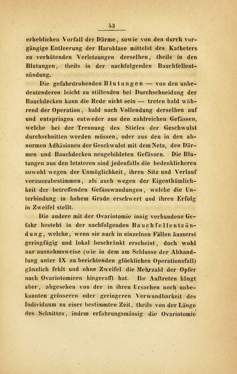 erheblichen Vorfall der Därme, sowie von den durch vor- gängige Entleerung der Harnblase mittelst des Katheters zu verhütenden Verletzungen derselben, theils in den Blutungen, theils in der nachfolgenden Bauchfellent- zündung. Die gefahrdrohenden Blutungen — von den unbe- deutenderen leicht zu stillenden hei Durchschneidung der Bauchdecken kann die Rede nicht sein — treten bald wäh- rend der Operation, bald nach Vollendung derselben auf und entspringen entweder aus den zahlreichen Gefassen, welche bei der Trennung des Stieles der Geschwulst durchschnitten werden müssen, oder aus den in den ab- normen Adhäsionen der Geschwulst mit dem Netz, den Där- men und Bauchdecken neugebildeten Gefässen. Die Blu- tungen aus den letzteren sind jedenfalls die bedenklicheren sowohl wegen der Unmöglichkeit, ihren Sitz und Verlauf vorauszubestimmen, als auch wegen der Eigenthümlich- keit der betreffenden Gefässwandungen, welche die Un- terbindung in hohem Grade erschwert und ihren Erfolg in Zweifel stellt. Die andere mit der Ovariotomie innig verbundene Ge- fahr besteht in der nachfolgenden Bauchfellentzün- dung, welche, wenn sie auch in einzelnen Fällen äusserst geringfügig und lokal beschränkt erscheint, doch wohl nur ausnahmsweise (wie in dem am Schlüsse der Abhand- lung unter IX zu berichtenden glücklichen Operationsfall) gänzlich fehlt und ohne Zweifel die Mehrzahl der Opfer nach Ovariotomieen hingerafft hat. Ihr Auftreten hängt aber, abgesehen von der in ihren Ursachen noch unbe- kannten grösseren oder geringeren Verwundbarkeit des Individuum zu einer bestimmten Zeit, theils von der Länge des Schnittes, indem erfahrungsmässig die Ovariotomie