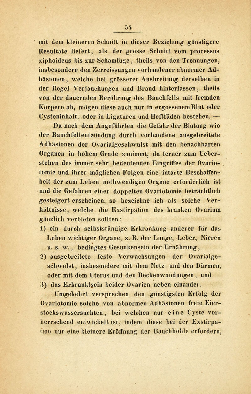 mit dem kleineren Schnitt in dieser Beziehung günstigere Resultate liefert, als der grosse Schnitt vom processus xiphoideus his zur Schamfuge, theils von den Trennungen, insbesondere den Zerreissungen vorhandener abnormer Ad- häsionen , welche bei grösserer Ausbreitung derselben in der Regel Verjauchungen und Brand hinterlassen, theils von der dauernden Berührung des Bauchfells mit fremden Körpern ab, mögen diese auch nur in ergossenem Blut oder Cysteninhalt, oder in Ligaturen und Heftfäden bestehen. — Da nach dem Angeführten die Gefahr der Blutung wie der Bauchfellentzündung durch vorhandene ausgebreitete Adhäsionen der Ovarialgeschwulst mit den benachbarten Organen in hohem Grade zunimmt, da ferner zum Ueber- stehen des immer sehr bedeutenden Eingriffes der Ovario- tomie und ihrer möglichen Folgen eine intacte Beschaffen- heit der zum Leben nothwendigen Organe erforderlich ist und die Gefahren einer doppelten Ovariotomie beträchtlich gesteigert erscheinen, so bezeichne ich als solche Ver- hältnisse, welche die Exstirpation des kranken Ovarium gänzlich verbieten sollten: 1) ein durch selbstständige Erkranlcung anderer für das Leben wichtiger Organe, z. B. der Lunge, Leber, Nieren u. s. w., bedingtes Gesunkensein der Ernährung, 2) ausgebreitete feste Verwachsungen der Ovarialge- scliAvulst, insbesondere mit dem Netz und den Därmen, oder mit dem Uterus und den Beckenwandungen, und 3) das Erkrankt§ein beider Ovarien neben einander. Umgekehrt versprechen den günstigsten Erfolg der Ovariotomie solche von abnormen Adhäsionen freie Eier- stockswassersuchten, bei welchen nur eine Cyste vor- herrschend entwickelt ist, indem diese bei der Exstirpa- tion nur eine kleinere Eröffnung der Bauchhöhle erfordern,