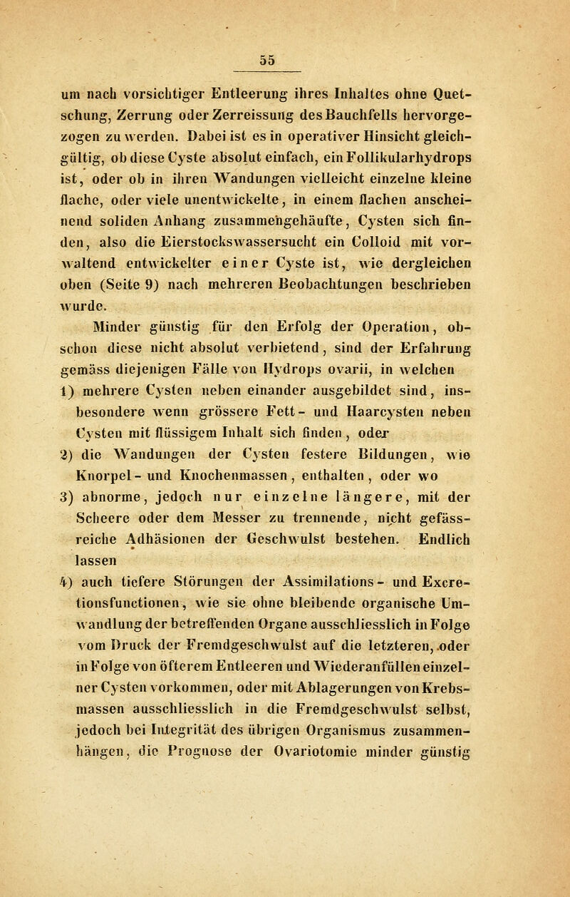 um nach vorsichtiger Entleerung ihres Inhaltes ohne Quet- schung, Zerrung oderZerreissung des Bauchfells hervorge- zogen zu werden. Dabei ist es in operativer Hinsicht gleich- gültig, ob diese Cyste absolut einfach, einFollikularhydrops ist, oder ob in ihren AVandungen vielleicht einzelne kleine flache, oder viele unentwickelte, in einem flachen anschei- nend soliden Anhang zusammehgehäufte, Cysten sich fin- den, also die Eierstockswassersucht ein Colloid mit vor- waltend entwickelter einer Cjste ist, wie dergleichen oben (Seite 9) nach mehreren Beobachtungen beschrieben wurde. Minder günstig für den Erfolg der Operation, ob- schon diese nicht absolut verbietend, sind der Erfahrung gemäss diejenigen Fälle von Hydrops ovarii, in welchen 1) mehrere Cysten neben einander ausgebildet sind, ins- besondere wenn grössere Fett- und Haarcysten neben Cysten mit flüssigem Inhalt sich finden , oder 2) die Wandungen der Cysten festere Bildungen, wie Knorpel-und Knochenmassen, enthalten, oder wo 3) abnorme, jedoch nur einzelne längere, mit der Scheere oder dem Messer zu trennende, nicht gefäss- reiche Adhäsionen der Geschwulst bestehen. Endlich lassen 4) auch tiefere Störungen der Assimilations - und Excre- tionsfunctionen, wie sie ohne bleibende organische Um- wandlung der betrefl'enden Organe ausschliesslich in Folge vom Druck der Fremdgeschwulst auf die letzteren, .oder in Folge von öfterem Entleeren und Wiederanfüllen einzel- ner Cysten vorkommen, oder mit Ablagerungen von Krebs- massen ausschliesslich in die Fremdgeschwulst selbst, jedoch bei InXegrität des übrigen Organismus zusammen- hängen, die Prognose der Ovariotomie minder günstig