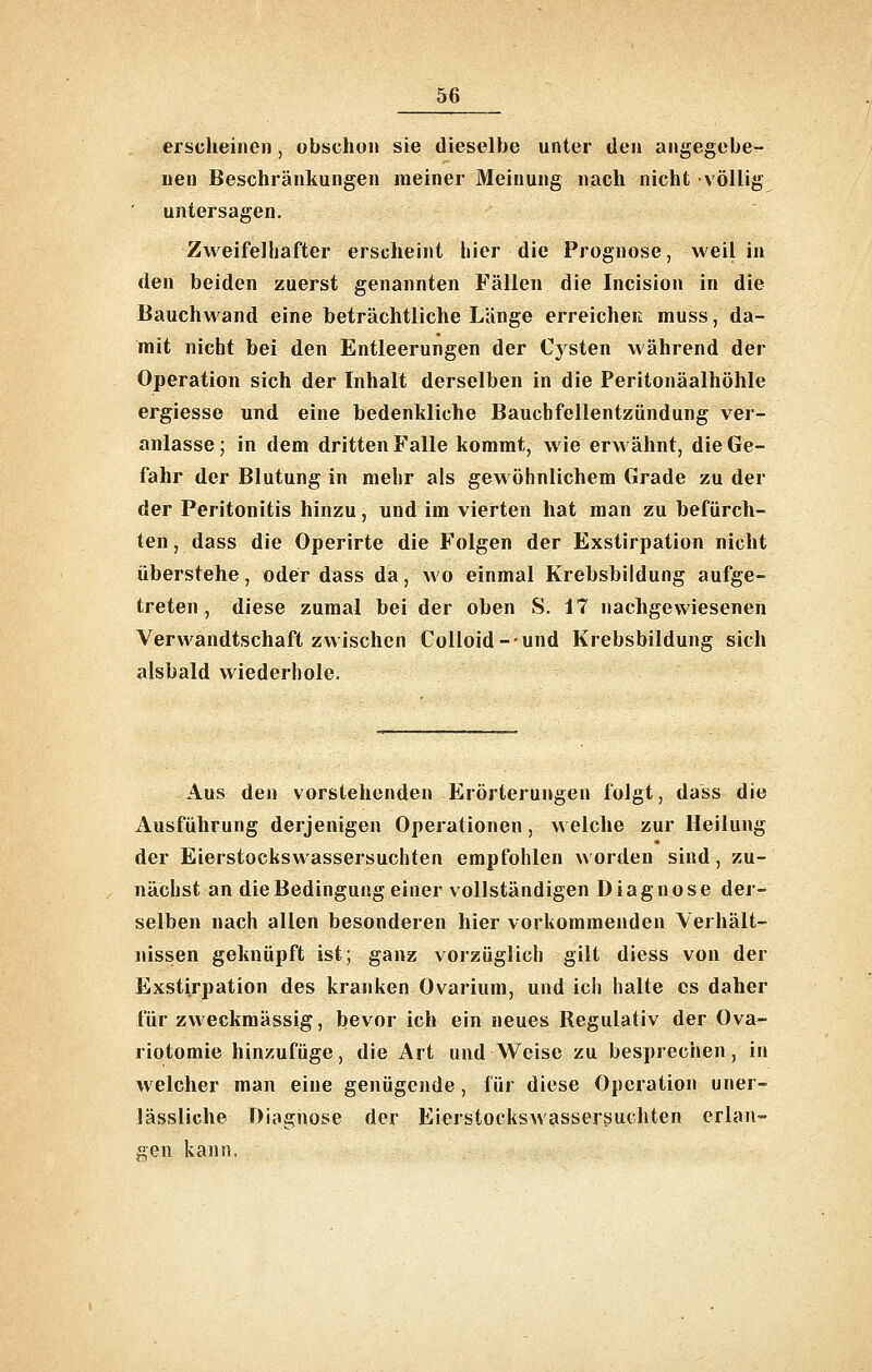 erscheinen, obschon sie dieselbe unter den angegebe- nen Beschränkungen meiner Meinung nach nicht völlig untersagen. ZweifeJliafter erscheint hier die Prognose, weil in den beiden zuerst genannten Fällen die Incision in die Bauchwand eine beträchtliche Länge erreichen muss, da- mit nicht bei den Entleerungen der Cysten während der Operation sich der Inhalt derselben in die Peritonäalhöhle ergiesse und eine bedenkliche Bauchfellentzündung ver- anlasse; in dem dritten Falle kommt, wie erwähnt, die Ge- fahr der Blutung in mehr als gewöhnlichem Grade zu der der Peritonitis hinzu, und im vierten hat man zu befürch- ten , dass die Operirte die Folgen der Exstirpation nicht überstehe, oder dass da, avo einmal Krebsbildung aufge- treten , diese zumal bei der oben S. 17 nachgewiesenen Verwandtschaft zwischen Colloid-und Krebsbildung sich alsbald wiederhole. Aus den vorstehenden Erörterungen folgt, dass die Ausführung derjenigen Operationen, Avelche zur Heilung der Eierstockswassersuchten empfohlen w orden sind, zu- nächst an die Bedingung einer vollständigen Diagnose der- selben nach allen besonderen hier vorkommenden Verhält- nissen geknüpft ist; ganz voizüglich gilt diess von der Exstirpation des kranken Ovarium, und ich halte es daher für zweckmässig, bevor ich ein neues Regulativ der Ova- riotomie hinzufüge, die Art und Weise zu besprechen, in welcher man eine genügende , für diese Operation uner- lässliche Diagnose der Eierstockswassersuchten erlan- gen kann,