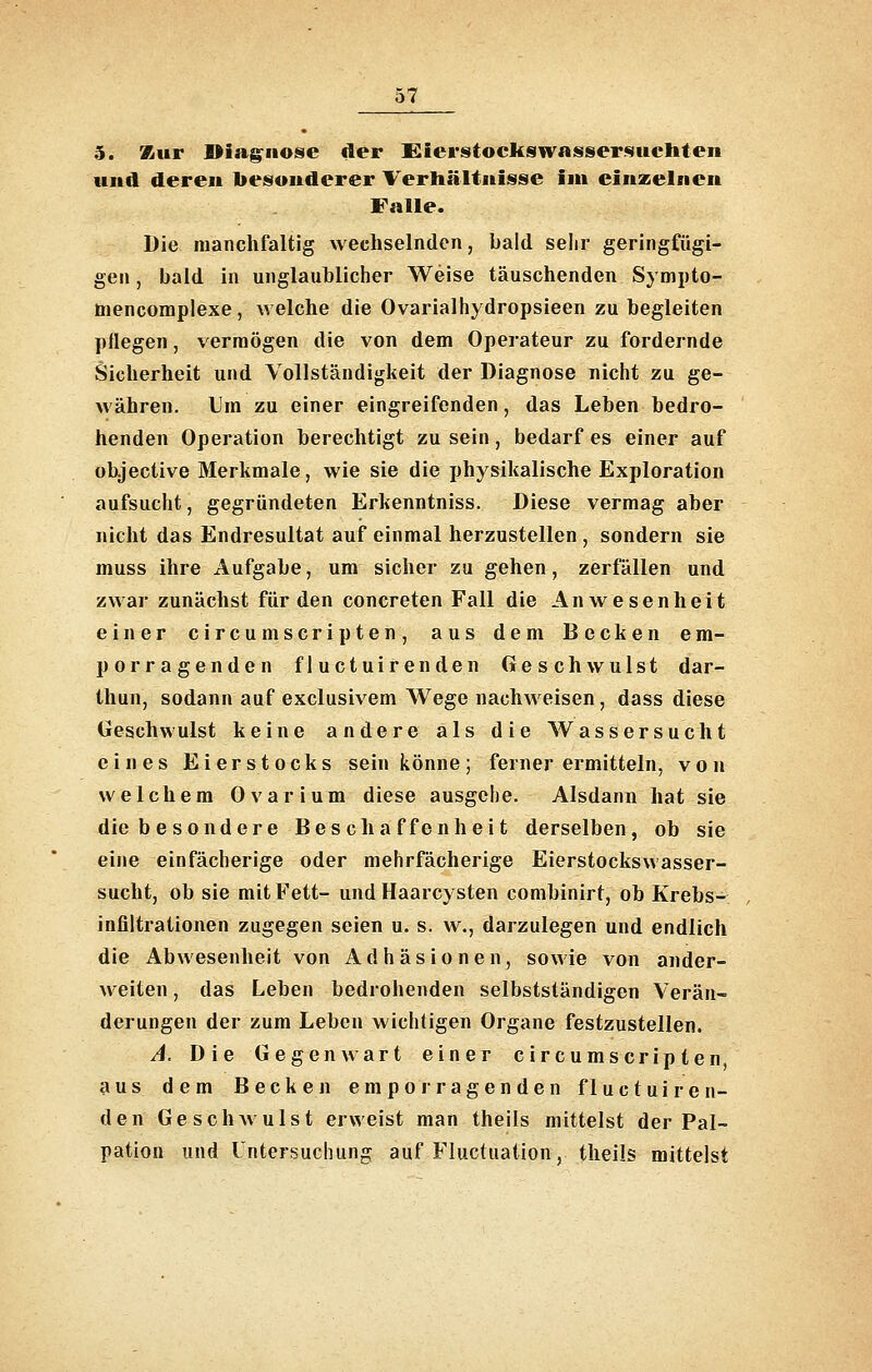5. Kur Diagnose der lEierstocUswnssersueliten und deren besonderer Verhältnisse im einzelnen Falle. Die manchfaltig wechselnden, bald sehr geringfügi- gen , bald in unglaublicher Weise täuschenden Synipto- tnencomplexe, welche die Ovarialhydropsieen zu begleiten pflegen, vermögen die von dem Operateur zu fordernde Sicherheit und Vollständigkeit der Diagnose nicht zu ge- währen. Um zu einer eingreifenden, das Leben bedro- henden Operation berechtigt zu sein, bedarf es einer auf objective Merkmale, wie sie die physikalische Exploration aufsucht, gegründeten Erkenntniss. Diese vermag aber nicht das Endresultat auf einmal herzustellen , sondern sie muss ihre Aufgabe, um sicher zu gehen, zerfallen und zwar zunächst für den concreten Fall die Anwesenheit einer circumScripten, aus dem Becken em- porragenden fluctuirenden Geschwulst dar- thun, sodann auf exclusivem Wege nachweisen, dass diese Geschwulst keine andere als die Wassersucht eines Eierstocks sein könne; ferner ermitteln, von welchem Ovarium diese ausgehe. Alsdann hat sie die besondere Beschaffenheit derselben, ob sie eine einfächerige oder mehrfächerige Eierstockswasser- sucht, ob sie mit Fett- und Haarcysten combinirt, ob Krebs- infiltrationen zugegen seien u. s. w., darzulegen und endlich die Abwesenheit von Adhäsionen, sowie von ander- weiten , das Leben bedrohenden selbstständigen Verän- derungen der zum Leben wichtigen Organe festzustellen. A. Die Gegenwart einer circumscripten, aus dem Becken emporragenden fluctuiren- den Ge schAvulst erweist man theils mittelst der Pal- pation und Untersuchung auf Fluctuation, theils mittelst