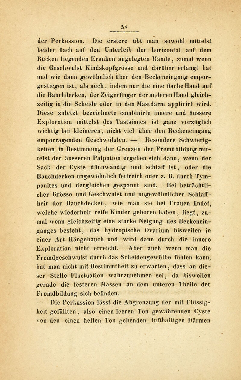 der Perkussion. Die erstere übt man sowohl mittelst beider flach auf den Unterleib der horizontal auf dem Rücken liegenden Kranken angelegten Hände, zumal wenn die Geschwulst Kindskopfgrösse und darüber erlangt hat und wie dann gewöhnlich über den Beckeneingang empor- gestiegen ist, als auch, indem nur die eine flache Hand auf die Bauchdecken, der Zeigerfinger der anderen Hand gleich- zeitig in die Scheide oder in den Mastdarm applicirt wird. Diese zuletzt bezeichnete combinirte innere und äussere Exploration mittelst des Tastsinnes ist ganz vorzüglich wichtig bei kleineren, nicht viel über den Beckeneingang emporragenden Geschwülsten. — Besondere Schwierig- keiten in Bestimmung der Grenzen der Fremdbildung mit- telst der äusseren Palpation ergeben sich dann, wenn der Sack der Cyste dünnwandig und schlaff ist, oder die Bauchdecken ungewöhnlich fettreich oder z. B. durch Tym- panites und dergleichen gespannt sind. Bei beträchtli- cher Grösse und Geschwulst und ungewöhnlicher Schlaff- heit der Bauchdecken, Avie man sie bei Frauen findet, welche wiederholt reife Kinder geboren haben, liegt, zu- mal wenn gleichzeitig eine starke Neigung des Beckenein- ganges besteht, das hydropische Ovarium bisweilen in einer Art Hängebauch und Avird dann durch die innere Exploration nicht erreicht. Aber auch wenn man die Fremdgeschwulst durch das Scheidengewölbe fühlen kann, hat man nicht mit Bestimmtheit zu erwarten, dass an die- ser Stelle Fluctuation wahrzunehmen sei, da bisweilen gerade die festeren Massen an dem unteren Theile der Fremdbildung sich befinden. Die Perkussion lässt die Abgrenzung der mit Flüssig- keit gefüllten, also einen leeren Ton gewährenden Cyste von den einen hellen Ton gebenden lufthaltigen Därmen